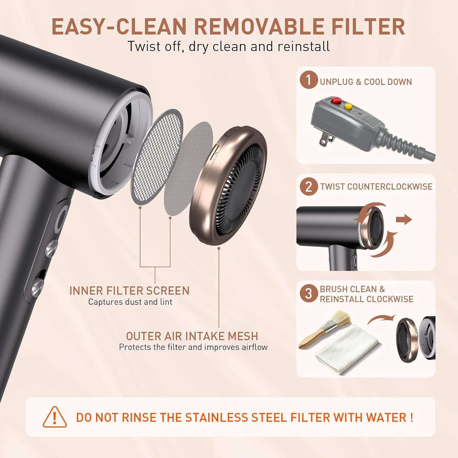EASY-CLEAN REMOVABLE FILTER  
Twist off, dry clean and reinstall

1. UNPLUG & COOL DOWN
2. TWIST COUNTERCLOCKWISE
3. BRUSH CLEAN & REINSTALL CLOCKWISE

INNER FILTER SCREEN  
Captures dust and lint

OUTER AIR INTAKE MESH  
Protects the filter and improves airflow

DO NOT RINSE THE STAINLESS STEEL FILTER WITH WATER!