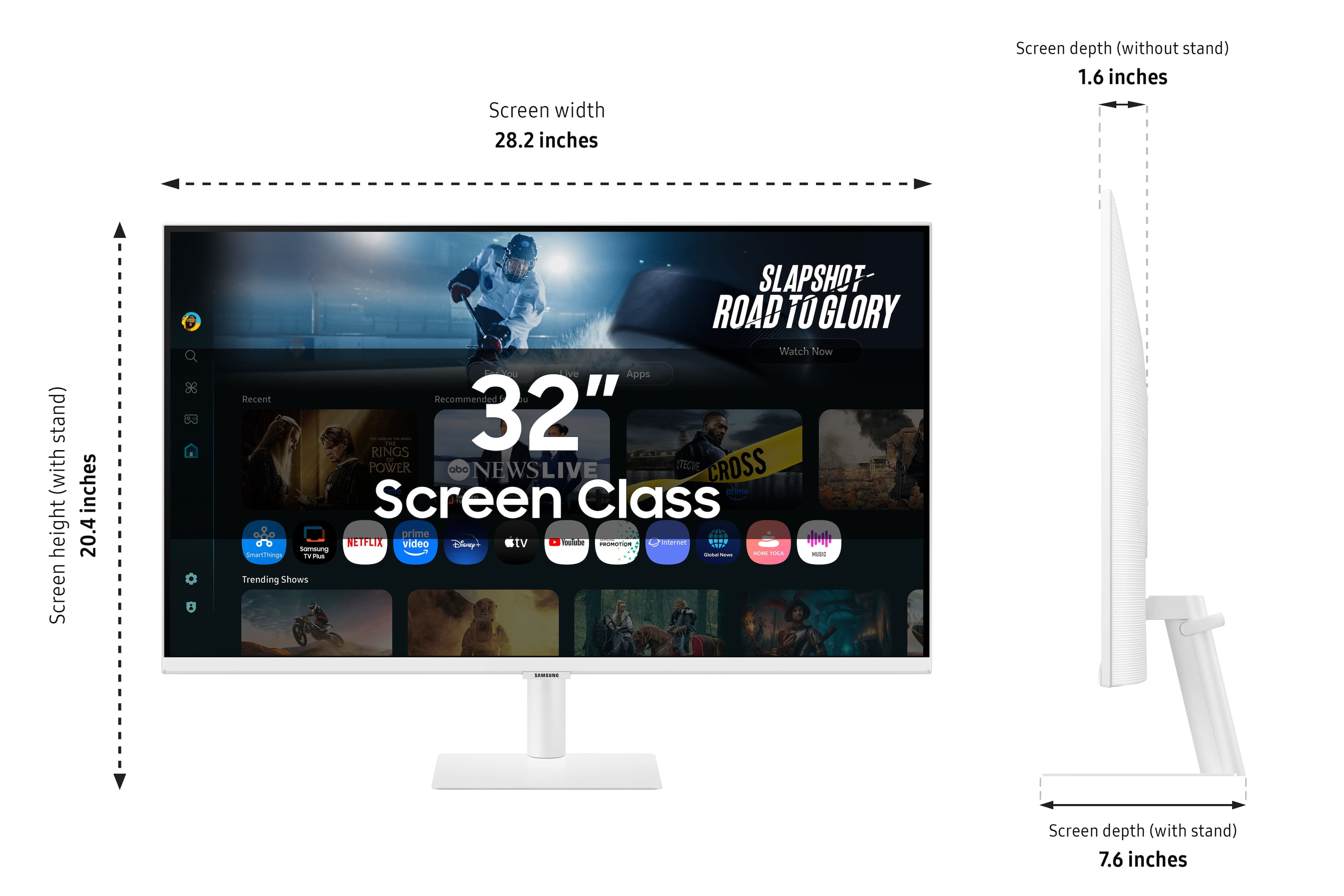 Screen width: 28.2 inches
Screen depth (without stand): 1.6 inches
Screen depth (with stand): 7.6 inches
Height: 20.4 inches
Screen class: 32"
SLAPSHOT ROAD TO GLORY Watch Now
Apps: Recent Recommended
Jurassic World - 32" POWER RANGERS - 32"
POWER RANGERS - 32"
Disney Channel - 32"
Disney Junior - 32"
ABC News Live - 32"
CrossFit - 32"
SmartThings - 32"
Trending Shows - 32"