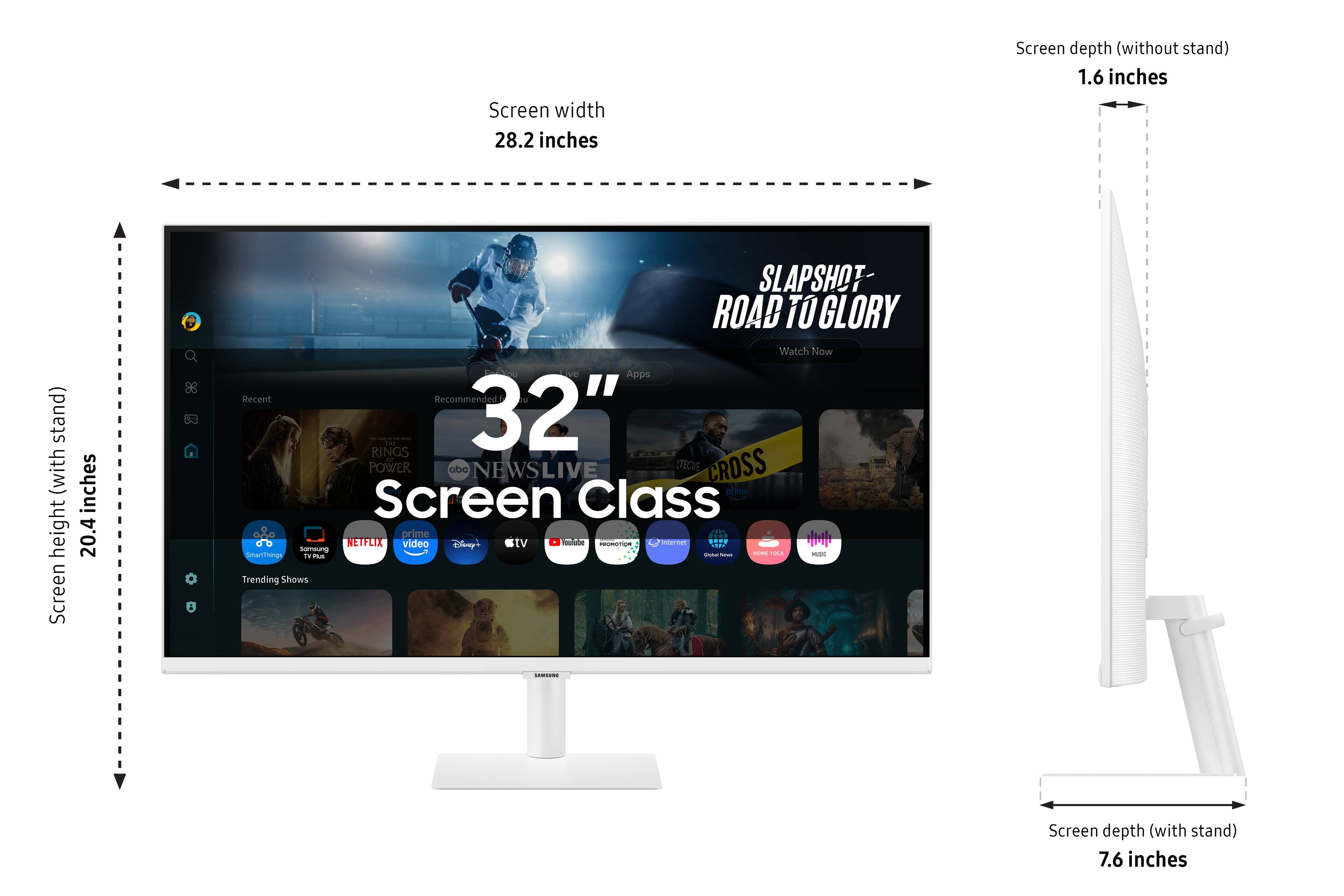 Screen width: 28.2 inches
Screen depth (without stand): 1.6 inches
Screen depth (with stand): 7.6 inches
Height: 20.4 inches
Screen class: 32"
SLAPSHOT ROAD TO GLORY Watch Now
Apps: Recent Recommended
Jurassic World - 32" POWER RANGERS - 32"
POWER RANGERS - 32"
Disney Channel - 32"
Disney Junior - 32"
ABC News Live - 32"
CrossFit - 32"
SmartThings - 32"
Trending Shows - 32"