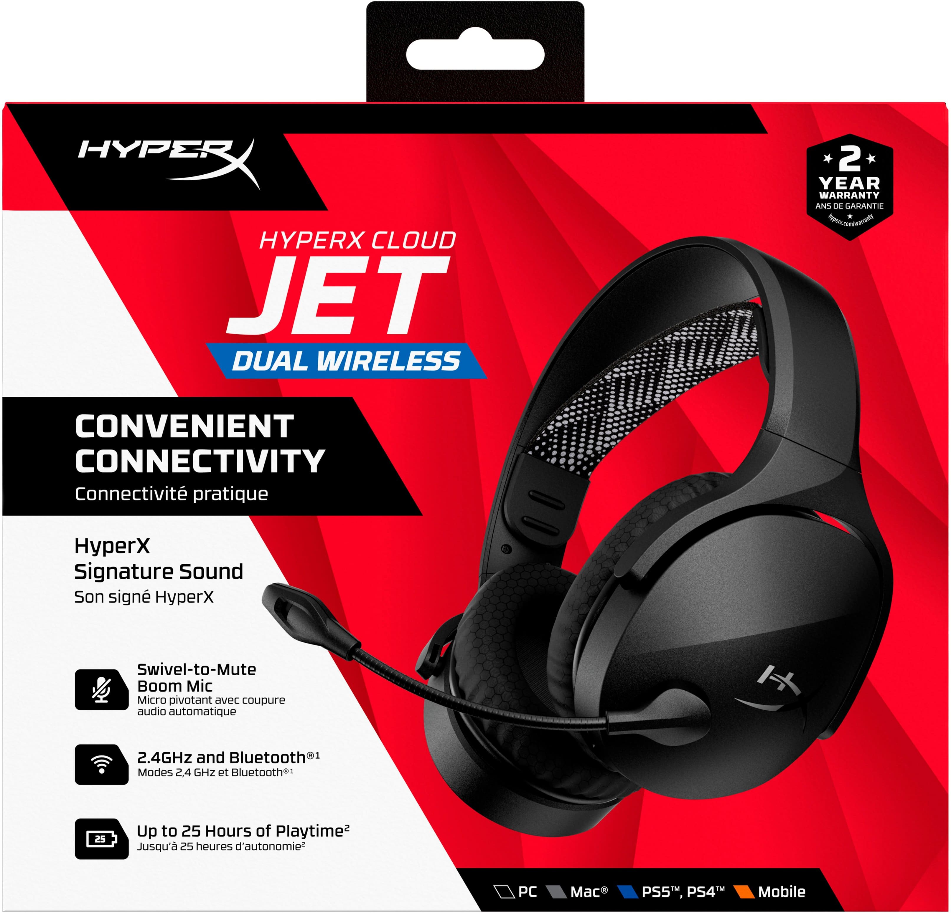HYPERX CLOUD JET DUAL WIRELESS 2 * YEAR WARRANTY ANS DE GARANTIE . CONVENIENT CONNECTIVITY Connectivit pratique HyperX Signature Sound Son sign yperX Swivel-to-Mute Boom Mic Micro Divotant aVeL coupure audio automatique + 2.4GHz and Bluetooth1 Modes 24 GHZ et Bluetooth: 25 Up to 25 Hours of Playtime Jusqu'a 25 heures d d'autonomie PC Ma PS5, PS4 Mobile