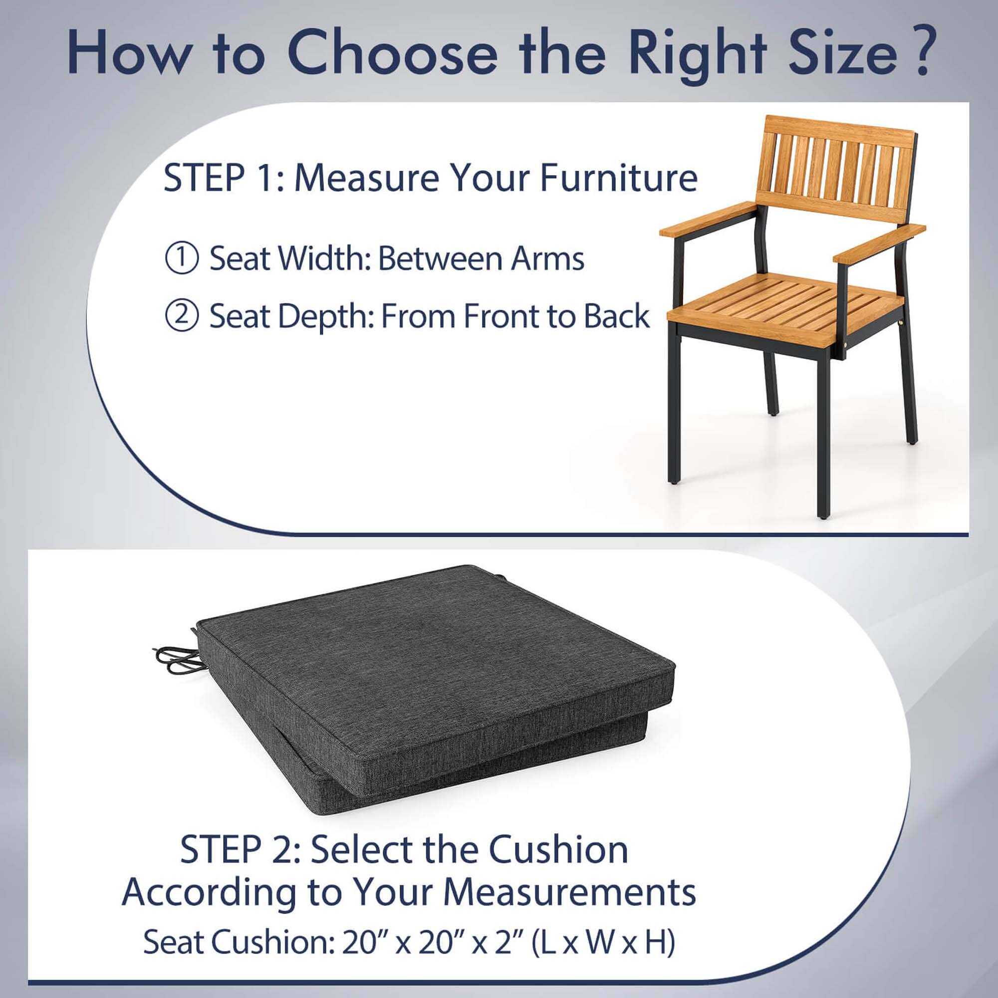 How to Choose the Right Size?

STEP 1: Measure Your Furniture
1. Seat Width: Between Arms
2. Seat Depth: From Front to Back

STEP 2: Select the Cushion According to Your Measurements
Seat Cushion: 20" x 20" x 2" (L x W x H)