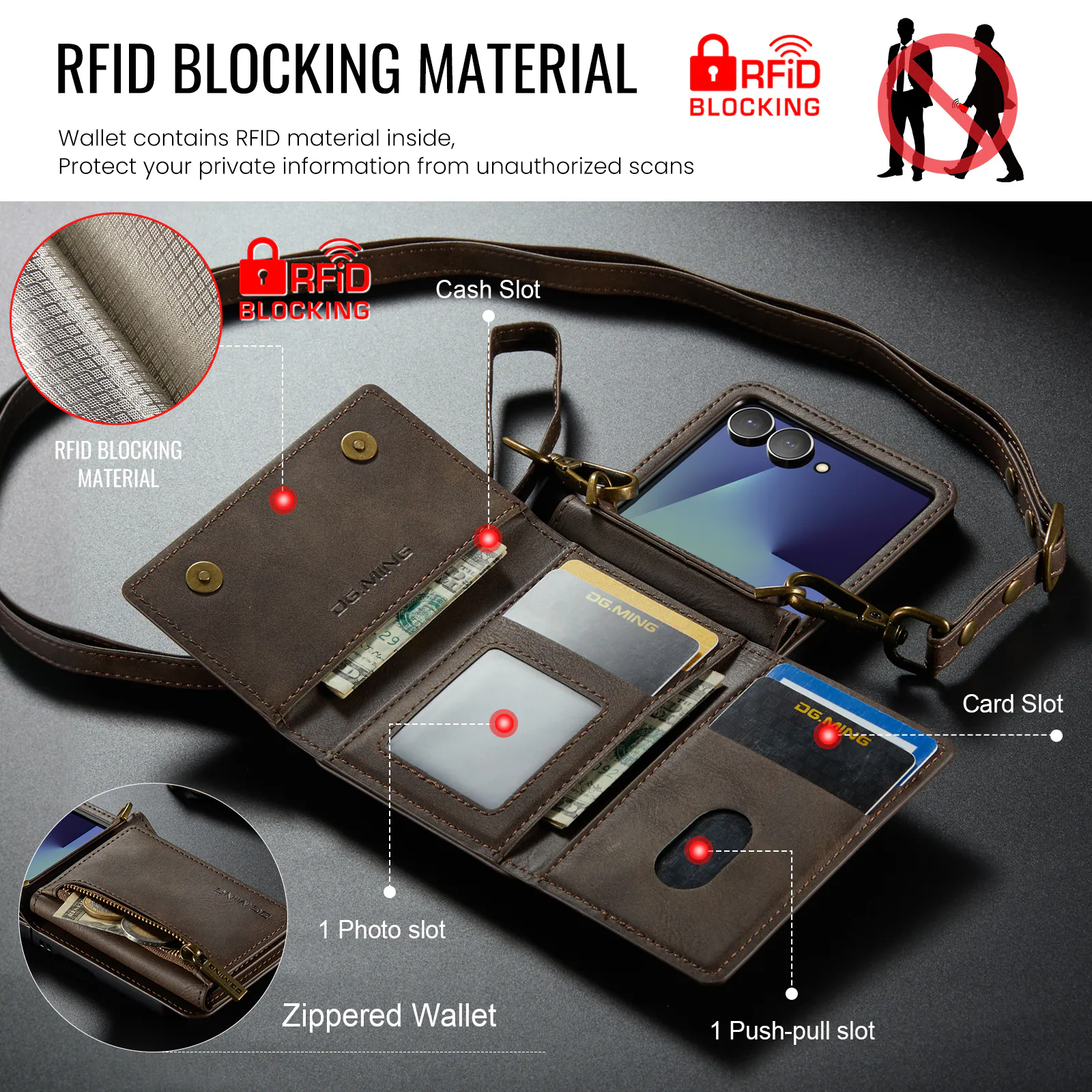 RFID BLOCKING MATERIAL

Wallet contains RFID material inside, Protect your private information from unauthorized scans

RFiD BLOCKING Wallet contains RFID material inside, Protect your private information from unauthorized scans

RFiD BLOCKING Cash Slot

RFID BLOCKING MATERIAL JGMINE 9 DG.MING

DG.MING

MiDtS Card Slot

1 Photo slot

Zippered Wallet

1 Push-pull slot