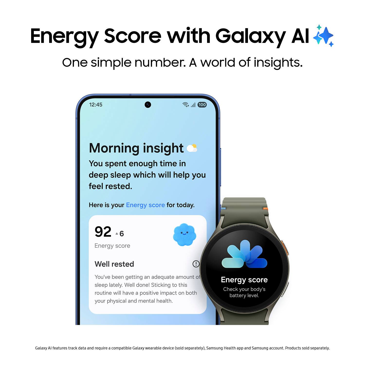 Energy Score with Galaxy Al: One simple number. A world of insights.

Morning insight: You spent enough time in deep sleep which will help you feel rested. Here is your Energy score for today.

Energy score: 92

Well rested: You've been getting an adequate amount of sleep lately. Well done! Sticking to this routine will have a positive impact on both your physical and mental health.

Energy score: Check your body's battery level. Galaxy A features track data and require a compatible Galaxy wearable device (sold separately), Samsung Health app and Samsung account. Products sold separately.