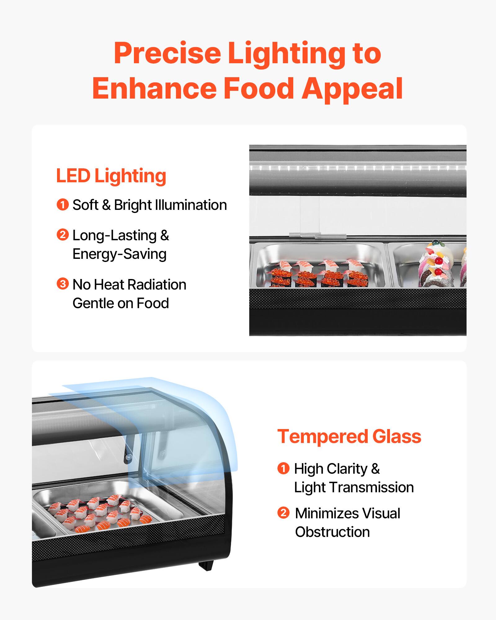 Precise Lighting to Enhance Food Appeal

LED Lighting
1. Soft & Bright Illumination
2. Long-Lasting & Energy-Saving
3. No Heat Radiation Gentle on Food

Tempered Glass
1. High Clarity & Light Transmission
2. Minimizes Visual Obstruction