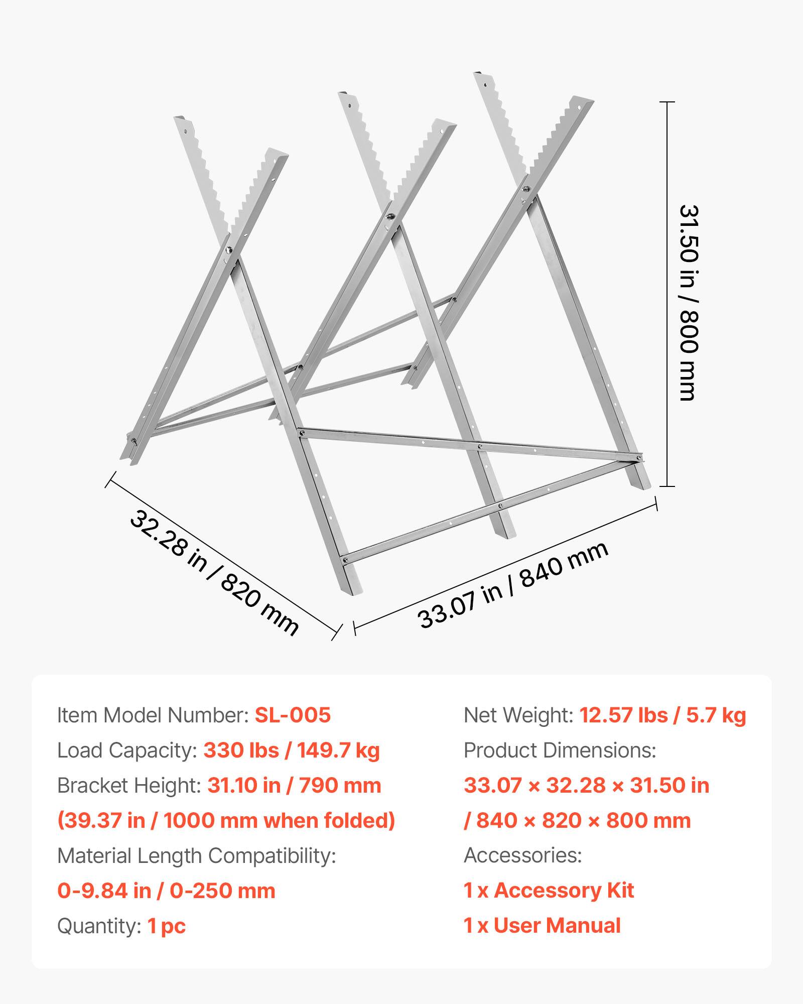 31.50 in / 800 mm  
32.28 in / 820 mm  
33.07 in / 840 mm  

Item Model Number: SL-005  
Load Capacity: 330 lbs / 149.7 kg  
Bracket Height: 31.10 in / 790 mm (39.37 in / 1000 mm when folded)  
Material Length Compatibility: 0-9.84 in / 0-250 mm  
Quantity: 1 pc  

Net Weight: 12.57 lbs / 5.7 kg  
Product Dimensions: 33.07 x 32.28 x 31.50 in / 840 x 820 x 800 mm  

Accessories:  
1 x Accessory Kit  
1 x User Manual