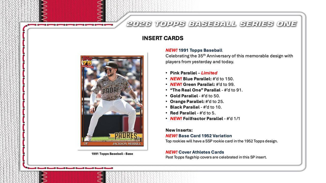 2026 TOPPS BASEBALL SERIES ONE INSERT CARDS

OPPS 75 Hat NEW! 1991 Topps Baseball Celebrating the 35th Anniversary of this memorable design with players from yesterday and today.

PADRES Pink Parallel - Limited

NEW! Blue Parallel: #'d to 150.

NEW! Green Parallel: #'d to 99.

"The Real One" Parallel - #'d to 91.

Gold Parallel - #'d to 50.

Orange Parallel: #'d to 25.

Black Parallel - #'d to 10.

Red Parallel - #'d to 5.

NEW! Foilfractor Parallel - #'d 1/1 OF PADRES JACKSON MERRILL

New Inserts:

NEW! Base Card 1952 Variation

Top rookies will have a SSP rookie card in the 1952 Topps design.

1991 Topps Baseball Base

NEW! Cover Athletes Cards

Past Topps flagship covers are celebrated in this SP insert.