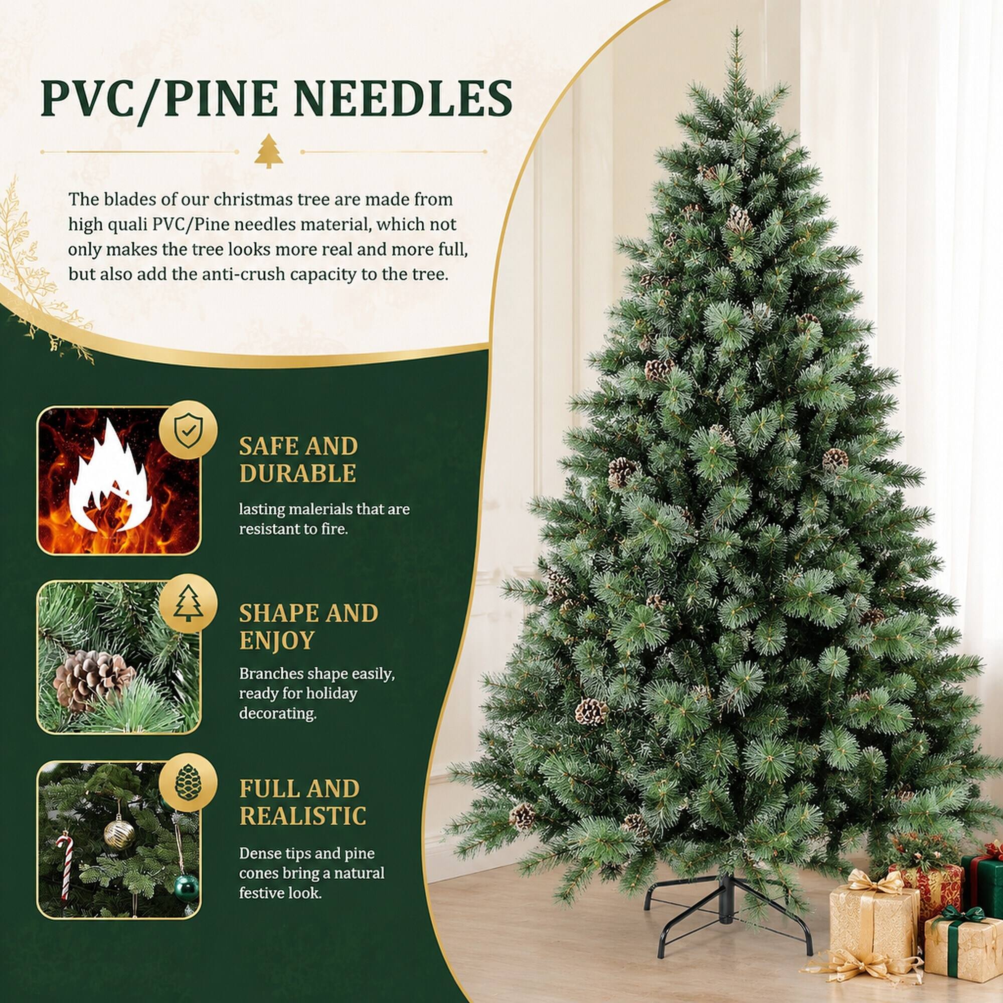 PVC/PINE NEEDLES

The blades of our Christmas tree are made from high-quality PVC/Pine needles material, which not only makes the tree look more real and more full, but also adds the anti-crush capacity to the tree.

SAFE AND DURABLE
Lasting materials that are resistant to fire.

SHAPE AND ENJOY
Branches shape easily, ready for holiday decorating.

FULL AND REALISTIC
Dense tips and pine cones bring a natural festive look.