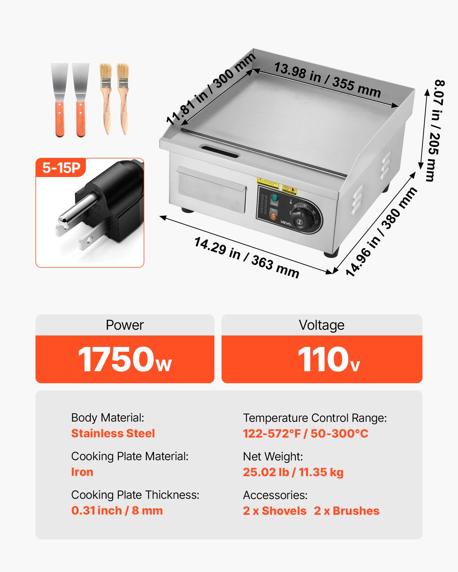 5-15P

mm 13.98 in / 355 mm 8.07 in 11.81 in 205 mm VEVO. / 380 14.29 in in / 363 mm 14.96

Power 1750w
Voltage 110v
Body Material: Stainless Steel
Temperature Control Range: 122-572F/50-300C
Cooking Plate Material: Iron Cooking Plate Thickness: 0.31 inch / 8 mm
Net Weight: 25.02 lb/ 11.35 kg Accessories: 2 x Shovels 2 X Brushes