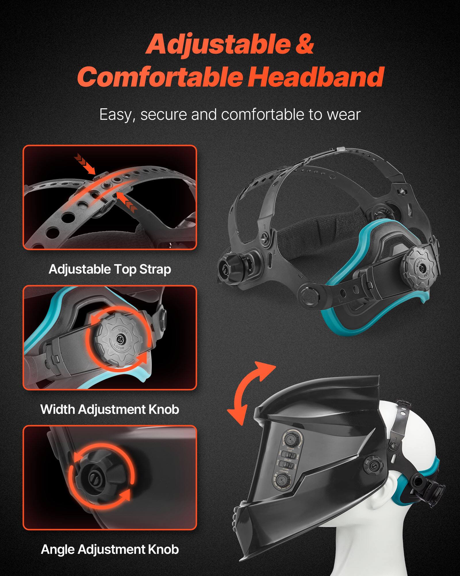 Adjustable & Comfortable Headband  
Easy, secure and comfortable to wear  

Adjustable Top Strap  
Width Adjustment Knob  
Angle Adjustment Knob