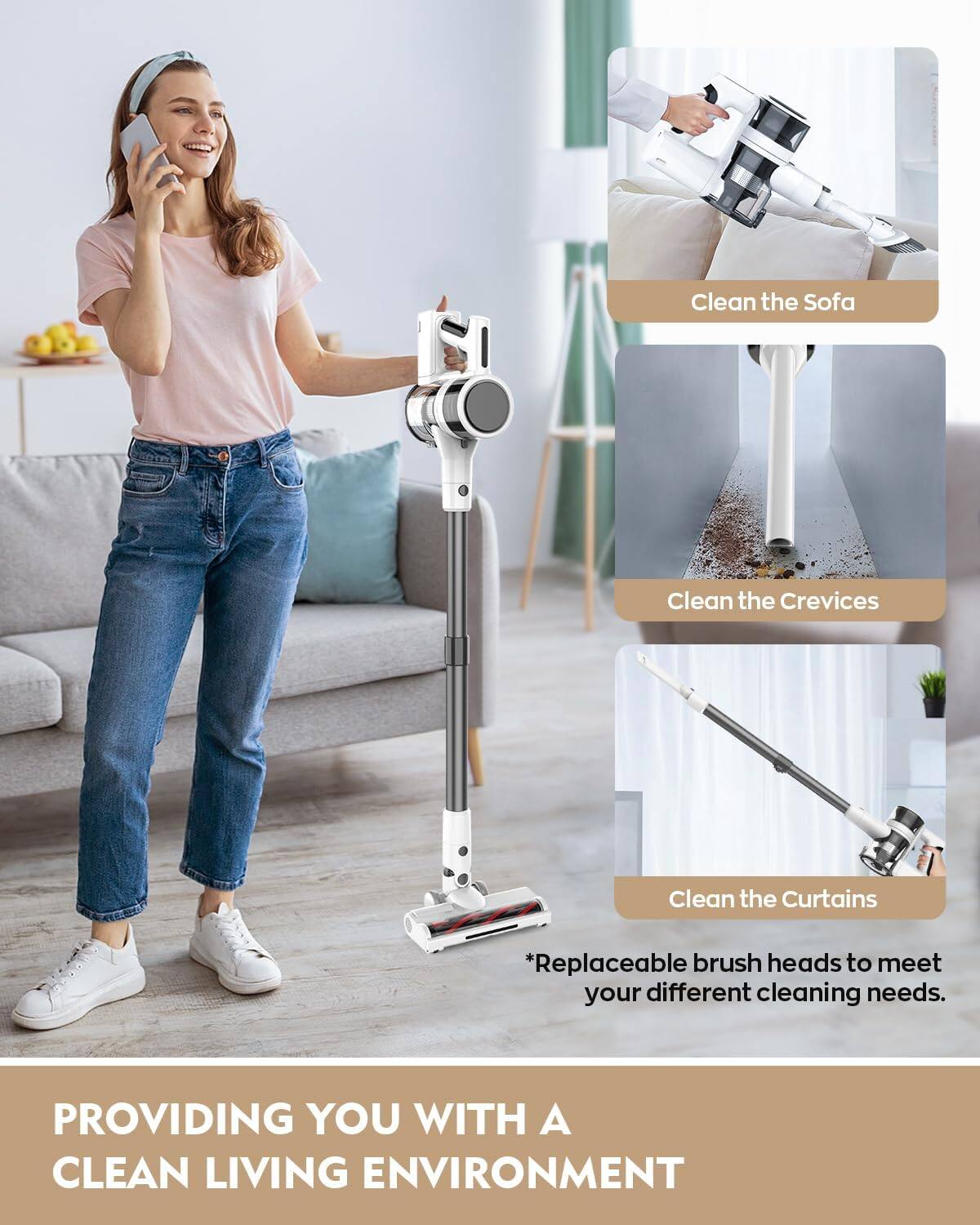 Clean the Sofa  
Clean the Crevices  
Clean the Curtains  

*Replaceable brush heads to meet your different cleaning needs.  

PROVIDING YOU WITH A CLEAN LIVING ENVIRONMENT