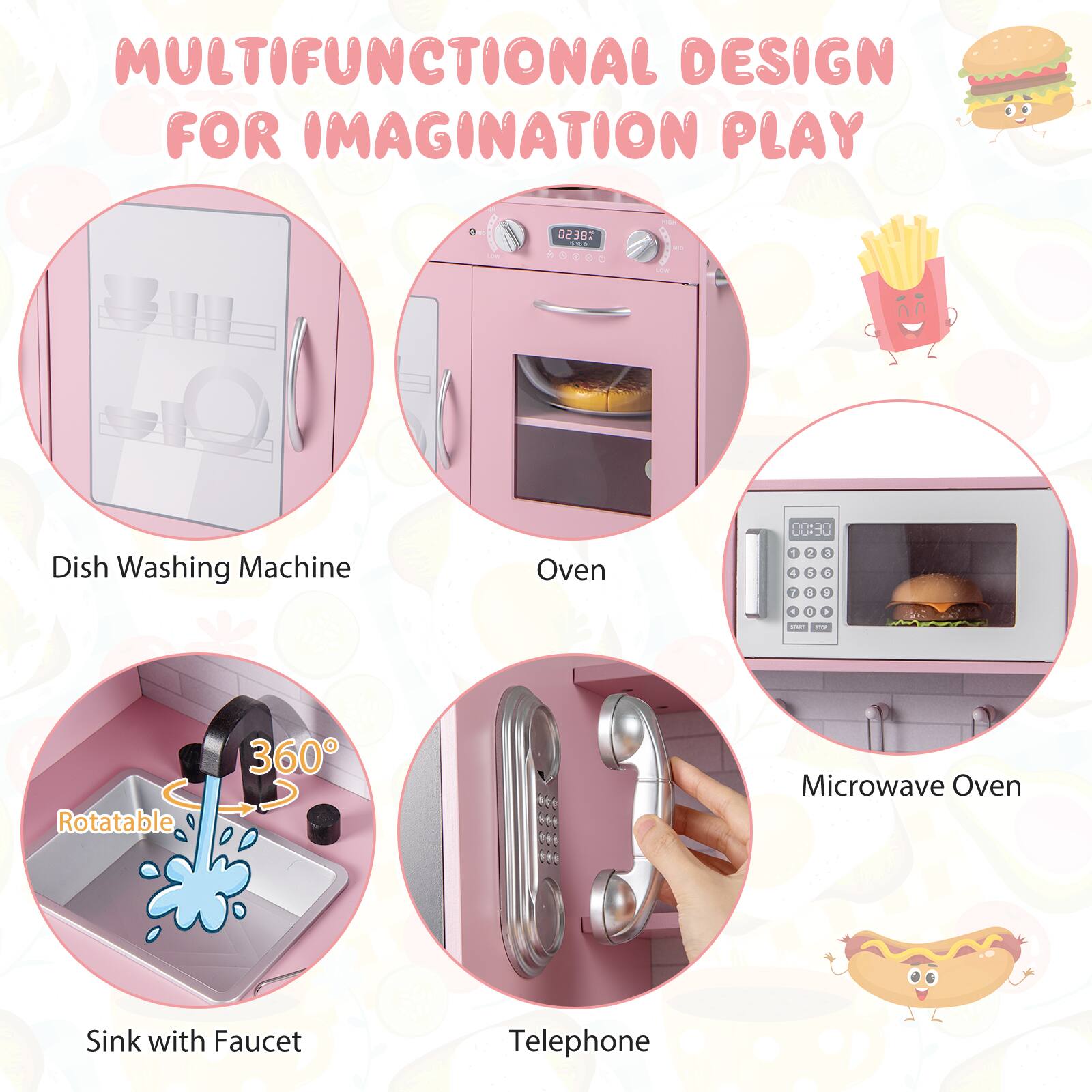 MULTIFUNCTIONAL DESIGN FOR IMAGINATION PLAY

- Dish Washing Machine
- Oven
- Sink with Faucet (Rotatable 360°)
- Telephone
- Microwave Oven