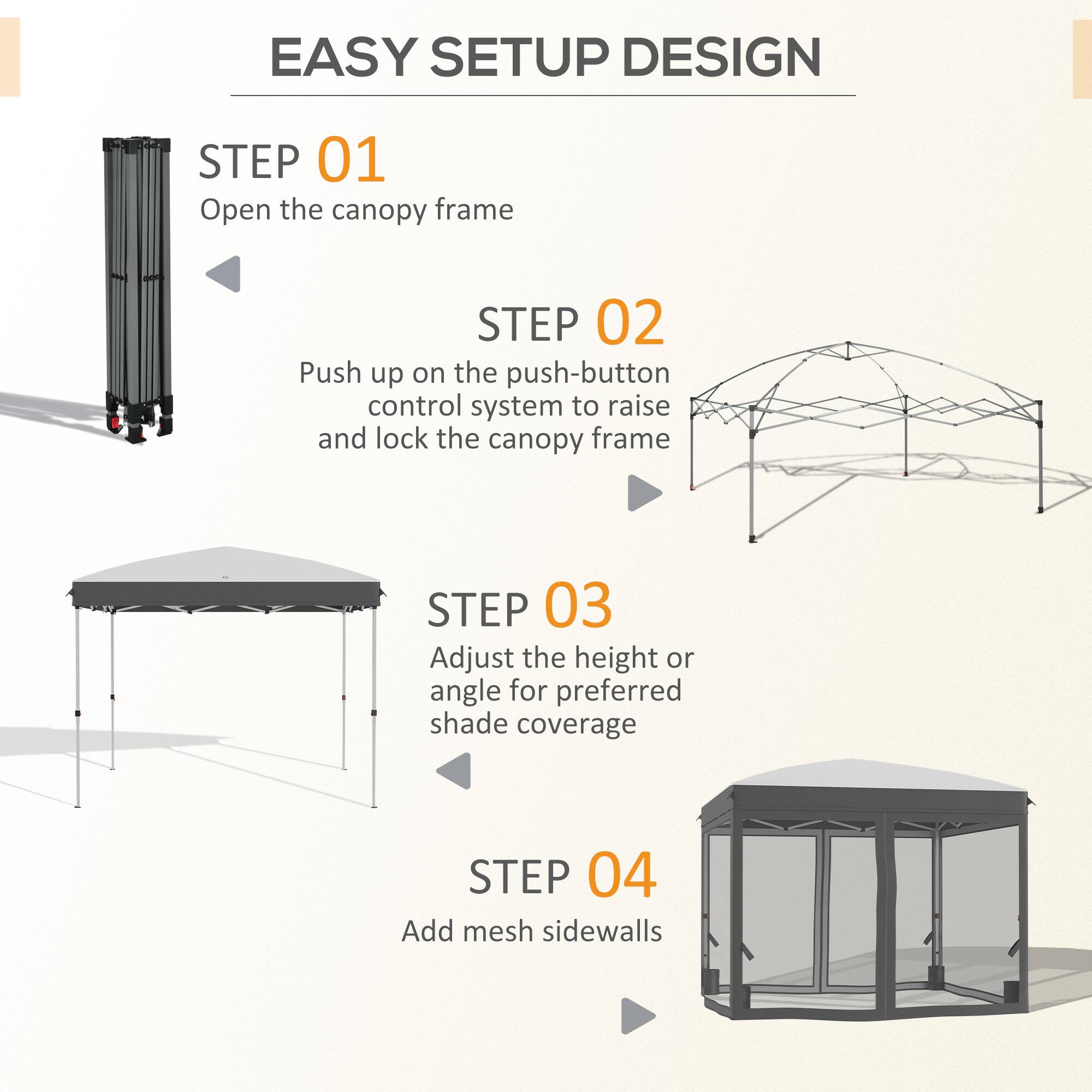 EASY SETUP DESIGN

STEP 01 Open the canopy frame

STEP 02 Push up on the push-button control system to raise and lock the canopy frame

STEP 03 Adjust the height or angle for preferred shade coverage

STEP 04 Add mesh sidewalls