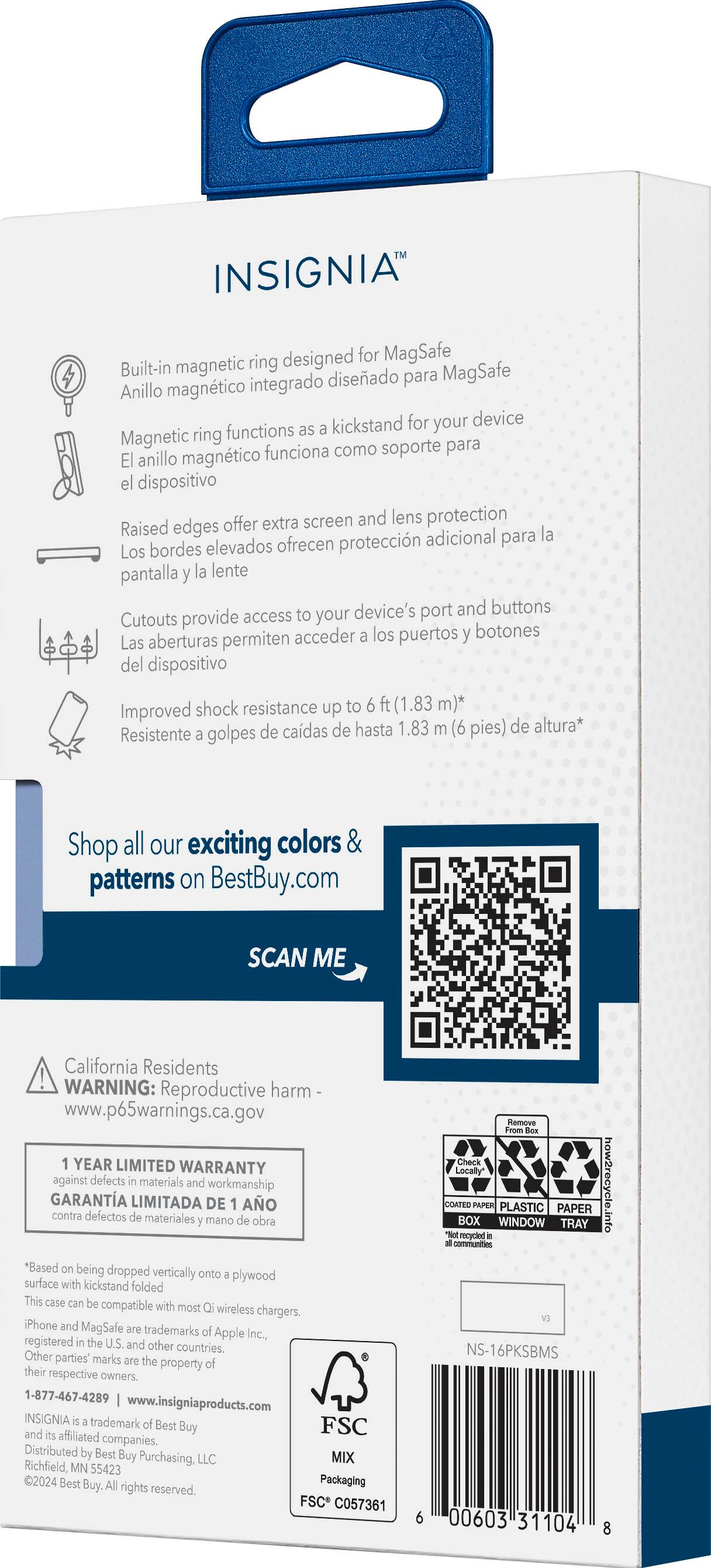 INSIGNIA ring designed for MagSafe Built-in magnetic diseado MagSafe integrado para Anillo magntico kickstand for your device ring functions as Magnetic soporte para magntico funciona como El anillo el dispositivo Raised edges offer extra screen and lens protection adicional para la Los bordes elevados ofrecen proteccin pantalla la lente device's port and buttons Cutouts provide access to your acceder los puertos botones Las aberturas permiten del dispositivo Improved shock resistance up to ft (1.83 m) de cadas de hasta 1.83 (6 pies) de altura Resistente golpes Shop all our exciting colors & patterns on BestBuy.com SCAN ME California Residents WARNING: Reproductive harm www.p65warnings.ca.gov YEAR LIMITED WARRANTY against defects materials and workmanship GARANTA LIMITADA DE AO contra defectos materiales mano obra *Based on being dropped vertically onto plywood surface with kickstand folded This case compatible with most wireless chargers. iPho