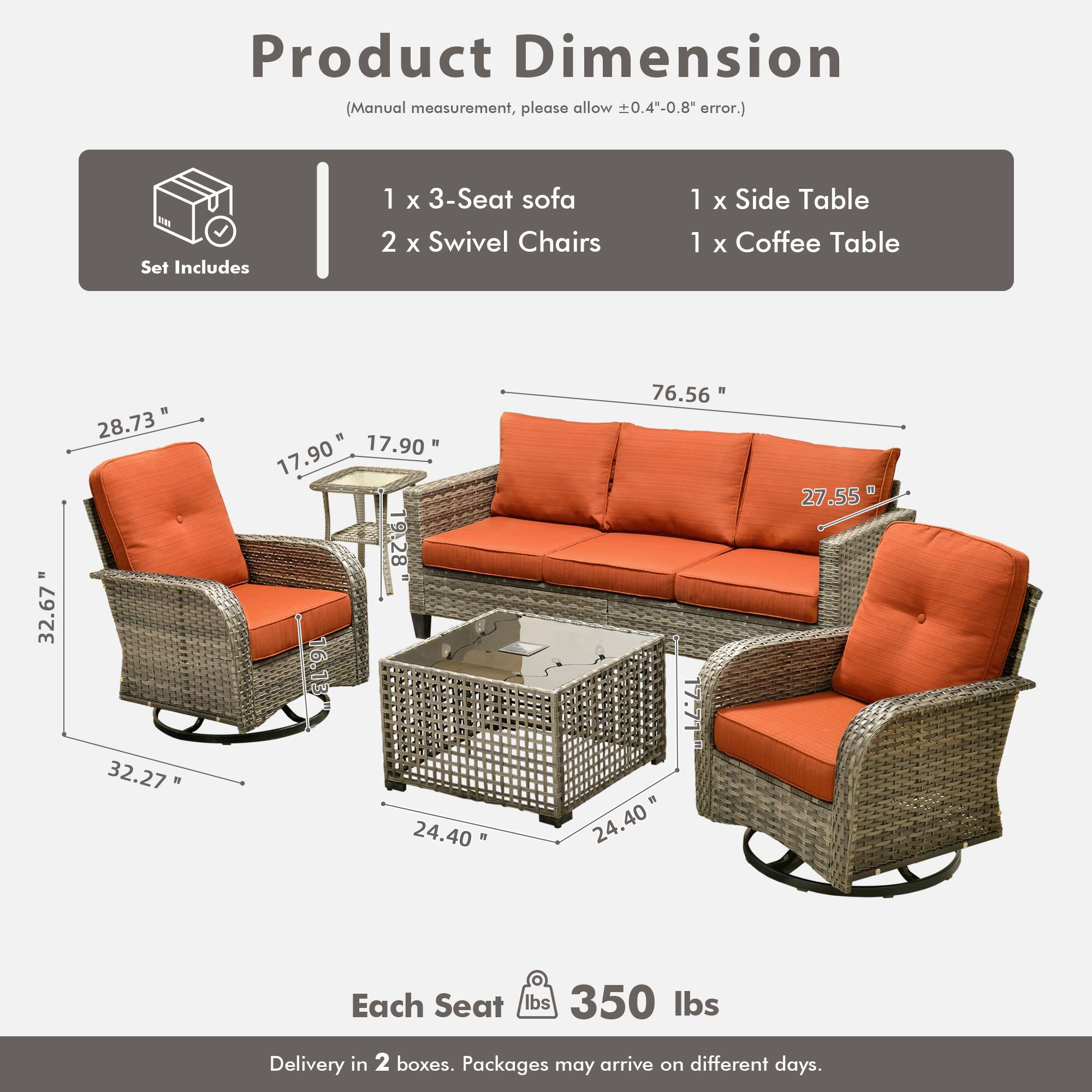 Product Dimension  
(Manual measurement, please allow ±0.4"-0.8" error.)

Set Includes  
1 x 3-Seat Sofa  
2 x Swivel Chairs  
1 x Side Table  
1 x Coffee Table

Dimensions:  
- 3-Seat Sofa: 76.56" L x 27.55" W x 32.67" H  
- Swivel Chairs: 32.27" W x 17.90" D x 28.73" H  
- Side Table: 17.90" W x 17.90" D x 16.13" H  
- Coffee Table: 24.40" W x 24.40" D x 16.13" H  

Each Seat: 350 lbs  

Delivery in 2 boxes. Packages may arrive on different days.