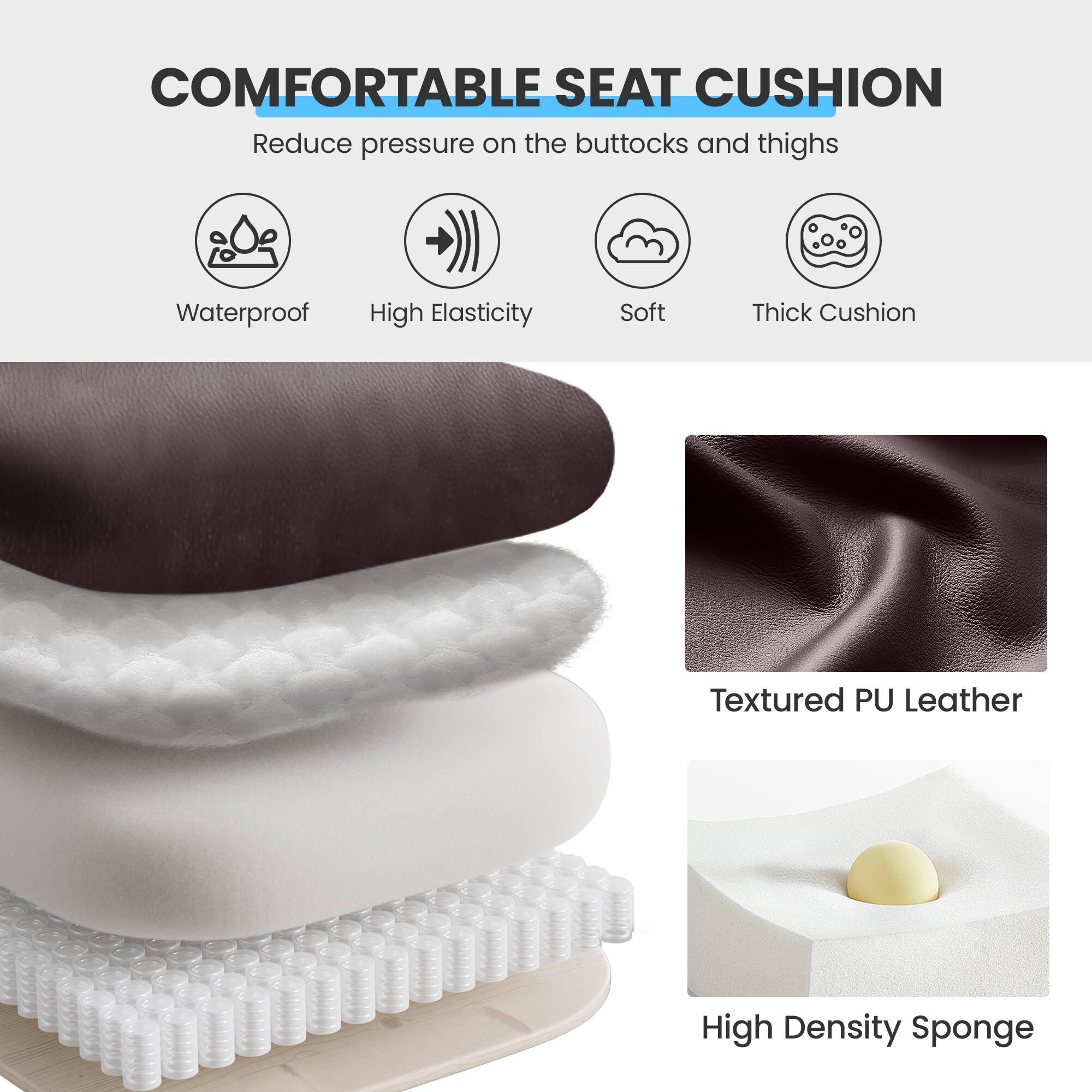 **COMFORTABLE SEAT CUSHION**

- Reduce pressure on the buttocks and thighs

- Waterproof
- High Elasticity
- Soft
- Thick Cushion

- Textured PU Leather
- High Density Sponge