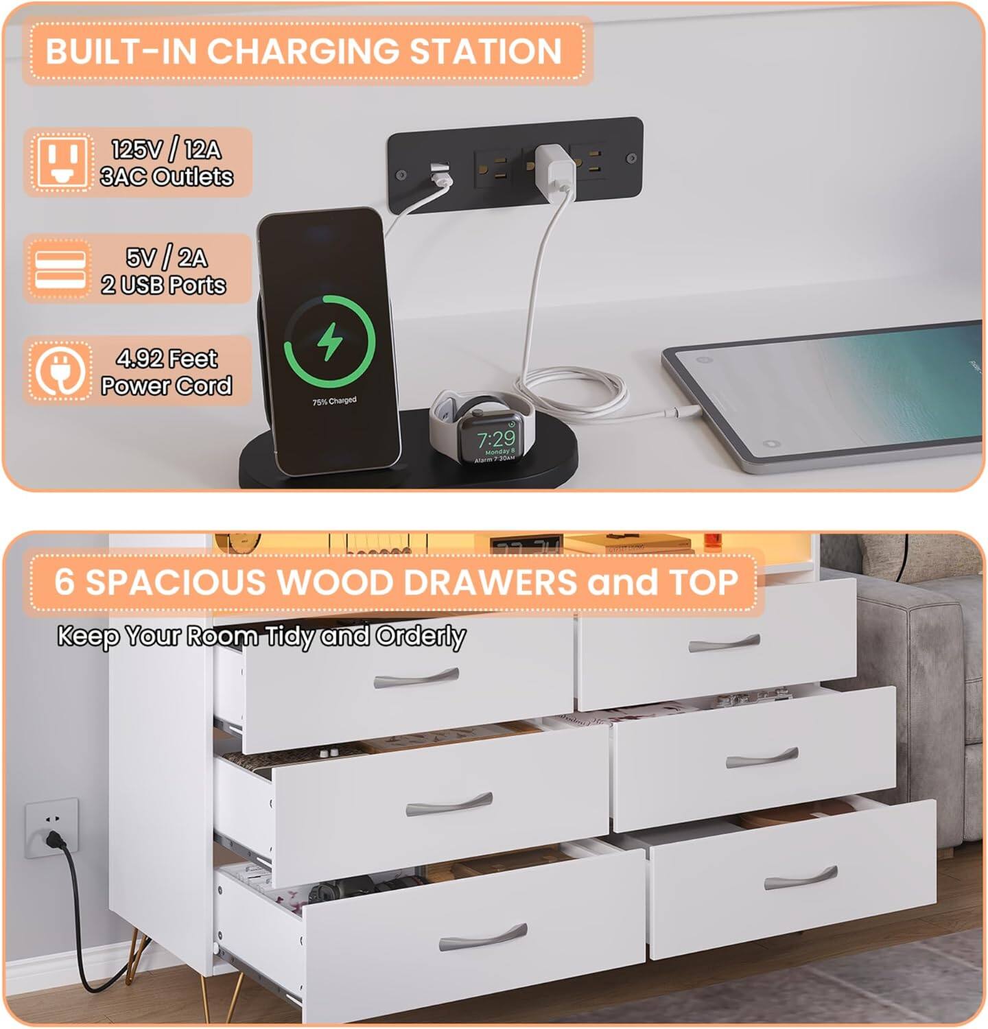 BUILT-IN CHARGING STATION  
125V / 12A  
3AC Outlets  
5V / 2A  
2 USB Ports  
4.92 Feet Power Cord  

6 SPACIOUS WOOD DRAWERS and TOP  
Keep Your Room Tidy and Orderly