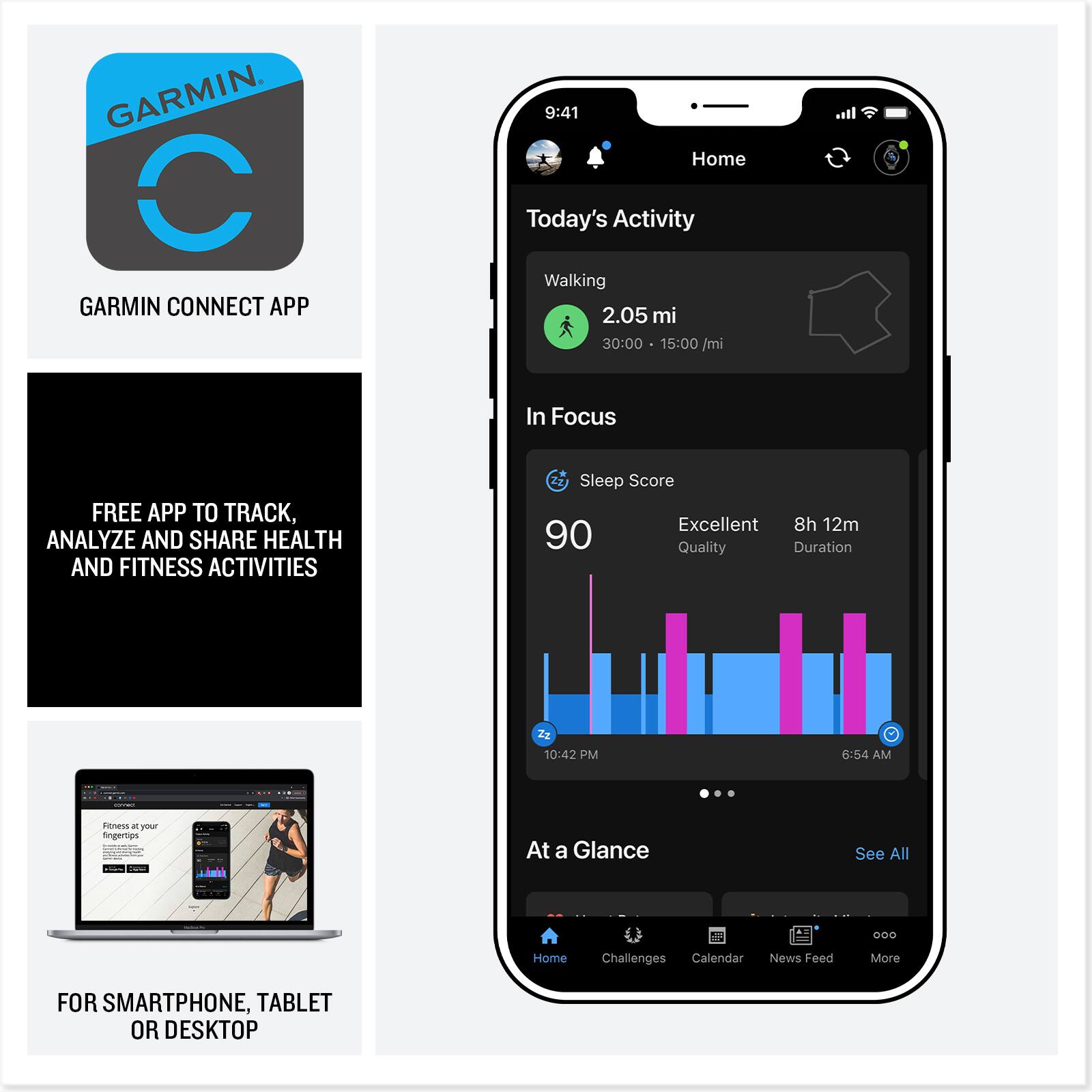 GARMIN CONNECT APP

* Home
* Today's Activity
* Walking 2.05 mi
* 30:00
* 15:00/mi
* In Focus
* FREE APP TO TRACK, ANALYZE AND SHARE HEALTH AND FITNESS ACTIVITIES
* Sleep Score: Excellent
* 8h 12m
* 90
* Quality
* Duration: 10:42 PM - 6:54 AM
* Fitness and Health at a Glance
* See All
* Home
* Challenges
* Calendar
* News Feed
* More
* For Smartphone, Tablet or Desktop