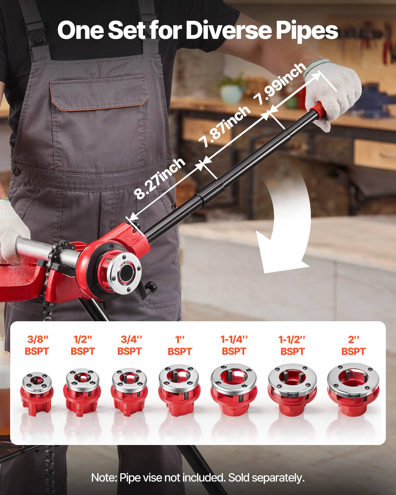 One Set for Diverse Pipes  
7.99inch 7.87inch 8.27inch  
3/8" BSPT 1/2" BSPT 3/4" BSPT 1" BSPT 1-1/4" BSPT 1-1/2" BSPT 2" BSPT  
Note: Pipe vise not included. Sold separately.