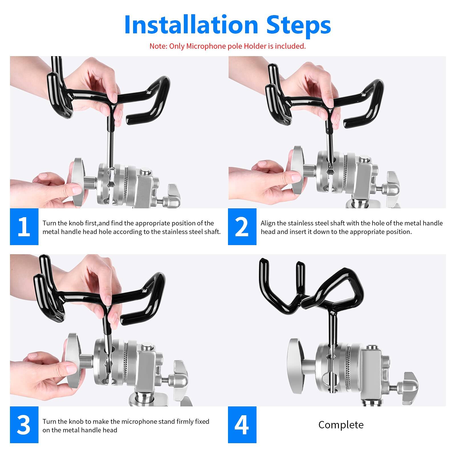 Installation Steps  
Note: Only Microphone pole Holder is included.  

1. Turn the knob first, and find the appropriate position of the metal handle head hole according to the stainless steel shaft.  
2. Align the stainless steel shaft with the hole of the metal handle head and insert it down to the appropriate position.  
3. Turn the knob to make the microphone stand firmly fixed on the metal handle head.  
4. Complete