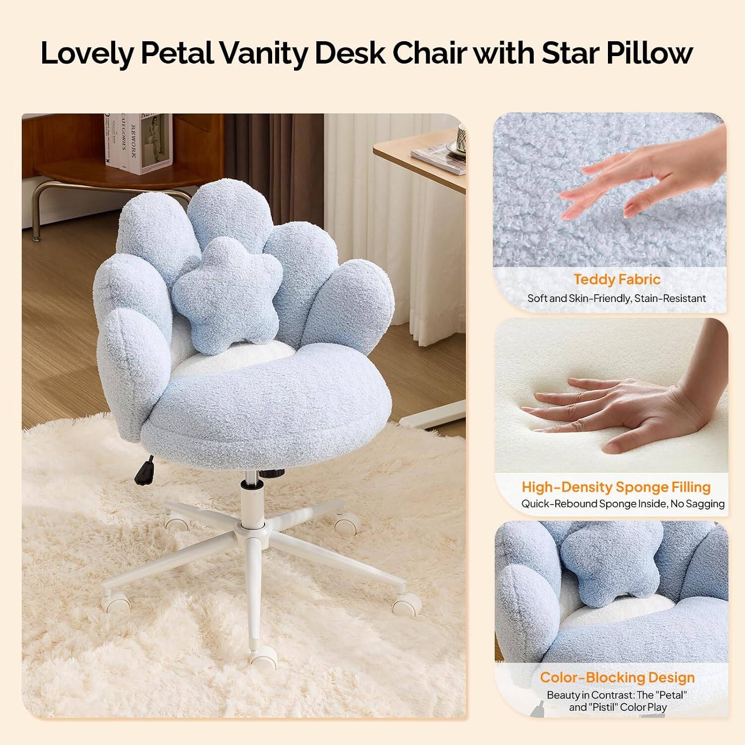Lovely Petal Vanity Desk Chair with Star Pillow

EPE KEWORK Teddy Fabric Soft and Skin-Friendly, Stain-Resistant High-Density Sponge Filling Quick-Rebound Sponge Inside, No Sagging Color-Blocking Design Beauty in Contrast: The "Petal" and "Pistil" Color Play