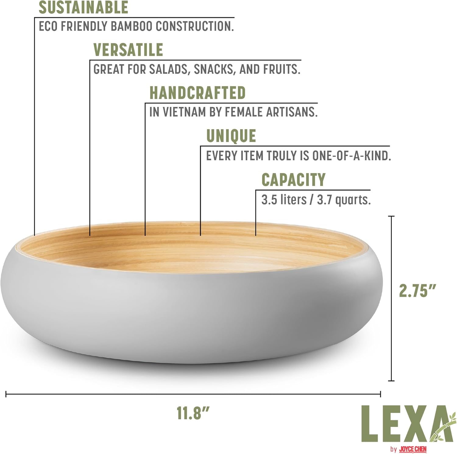 SUSTAINABLE  
ECO FRIENDLY BAMBOO CONSTRUCTION.  

VERSATILE  
GREAT FOR SALADS, SNACKS, AND FRUITS.  

HANDCRAFTED  
IN VIETNAM BY FEMALE ARTISANS.  

UNIQUE  
EVERY ITEM TRULY IS ONE-OF-A-KIND.  

CAPACITY  
3.5 liters / 3.7 quarts.  

2.75"  
11.8"  

LEXA by JOYCE CHEN