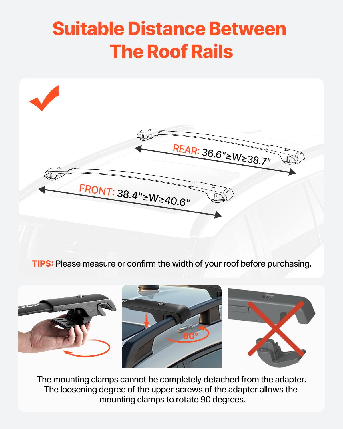 Suitable Distance Between The Roof Rails
REAR: 36.6" W≥38.7"
FRONT: 38.4" W≥40.6"
TIPS: Please measure or confirm the width of your roof before purchasing.
The mounting clamps cannot be completely detached from the adapter. The loosening degree of the upper screws of the adapter allows the mounting clamps to rotate 90 degrees.