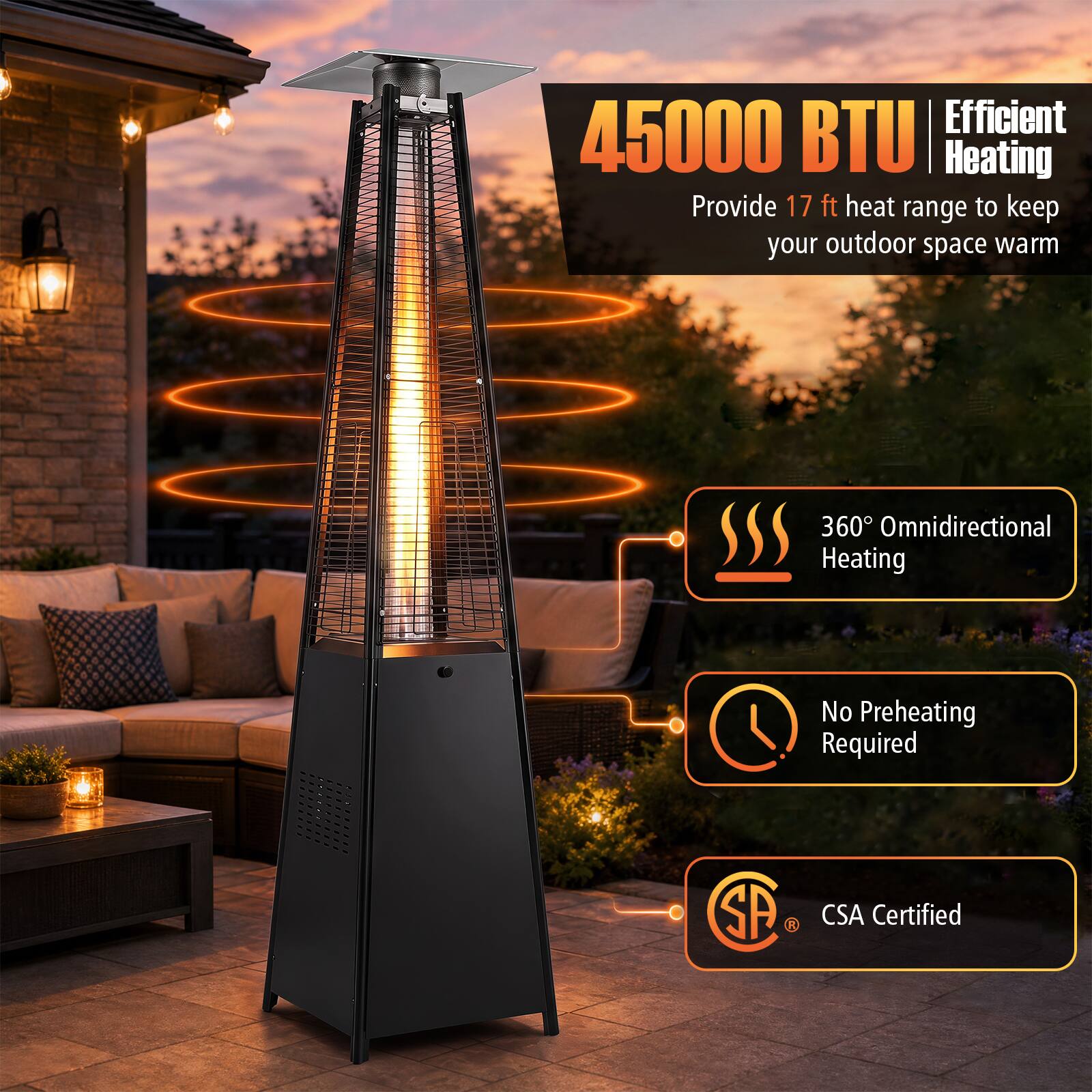 Efficient 45000 BTU Heating Provide 17 ft heat range to keep your outdoor space warm  
360° Omnidirectional Heating  
No Preheating Required  
CSA Certified