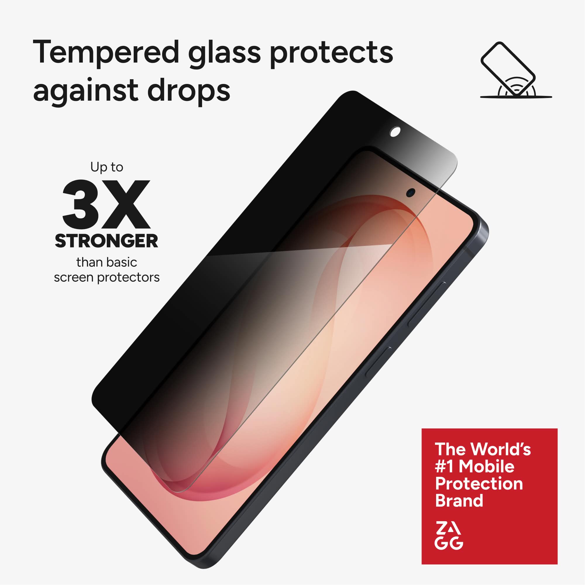 Tempered glass protects against drops

Up to 3X STRONGER than basic screen protectors

The World's #1 Mobile Protection Brand ZAGG