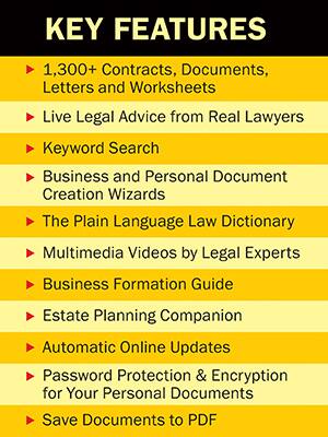 **KEY FEATURES**

- 1,300+ Contracts, Documents, Letters and Worksheets
- Live Legal Advice from Real Lawyers
- Keyword Search
- Business and Personal Document Creation Wizards
- The Plain Language Law Dictionary
- Multimedia Videos by Legal Experts
- Business Formation Guide
- Estate Planning Companion
- Automatic Online Updates
- Password Protection & Encryption for Your Personal Documents
- Save Documents to PDF