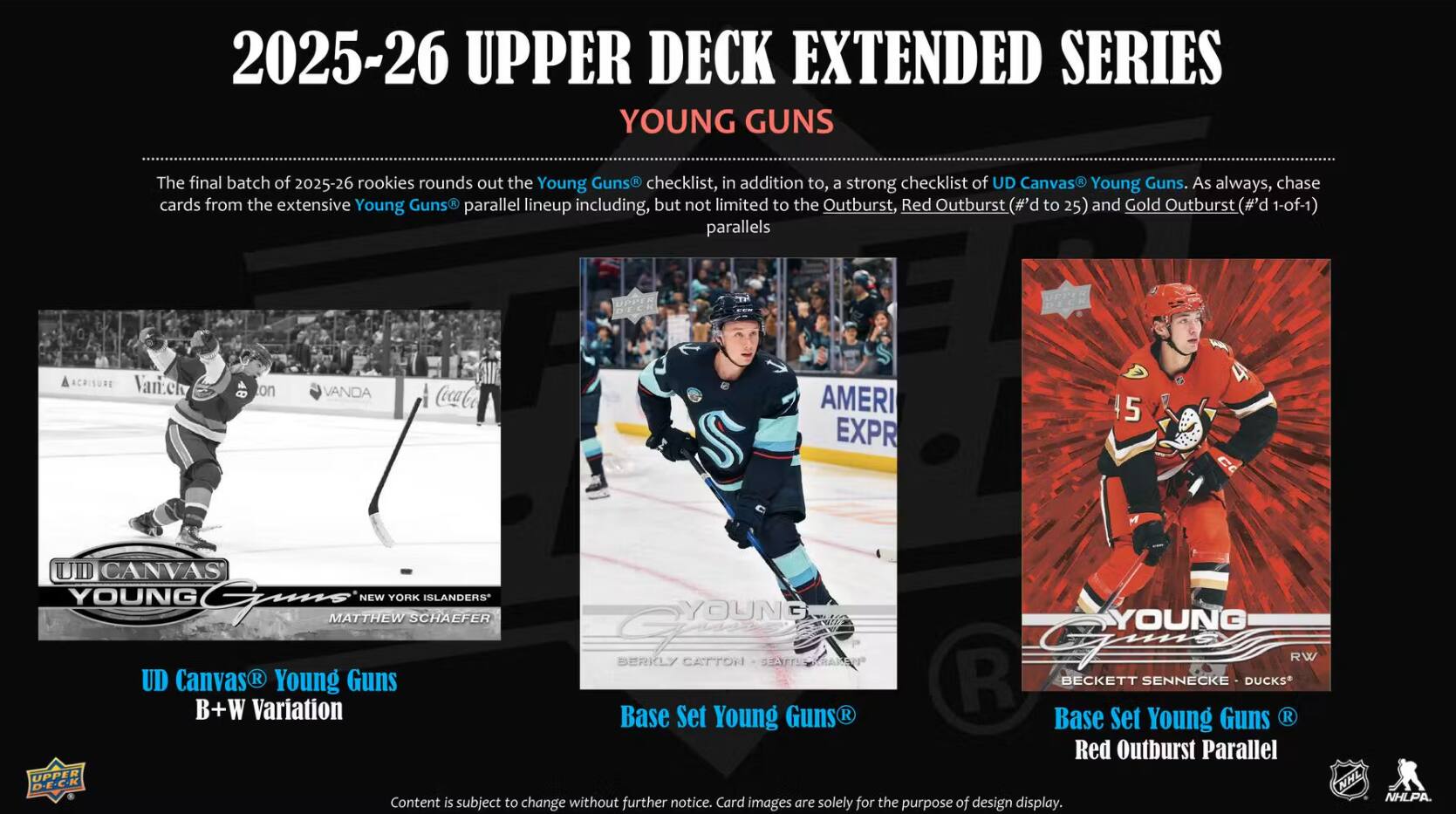 2025-26 UPPER DECK EXTENDED SERIES YOUNG GUNS

The final batch of 2025-26 rookies rounds out the Young Guns checklist, in addition to, a strong checklist of UD Canvas Young Guns. As always, chase cards from the extensive Young Guns parallel lineup including, but not limited to the Outburst, Red Outburst (#'d to 25) and Gold Outburst (#'d 1-of-1) parallels

ACRISURE Vanzek
on
VANDA
Coca-Cola
AMERI EXPR
5
UD CANVAS YOUNG GUNS NEW YORK ISLANDERS MATTHEW SCHAEFER YOUNG GUNS BERKLY CATTON SEATTL RW UD Canvas R Young Guns R BECKETT SENNECKE DUCKS B+W Variation Base Set Young Guns R Base Set Young Guns R Red Outburst Parallel UPPER D-E-C-K Content is subject to change without further notice. Card images are solely for the purpose of design display.

NHL NHLPA.