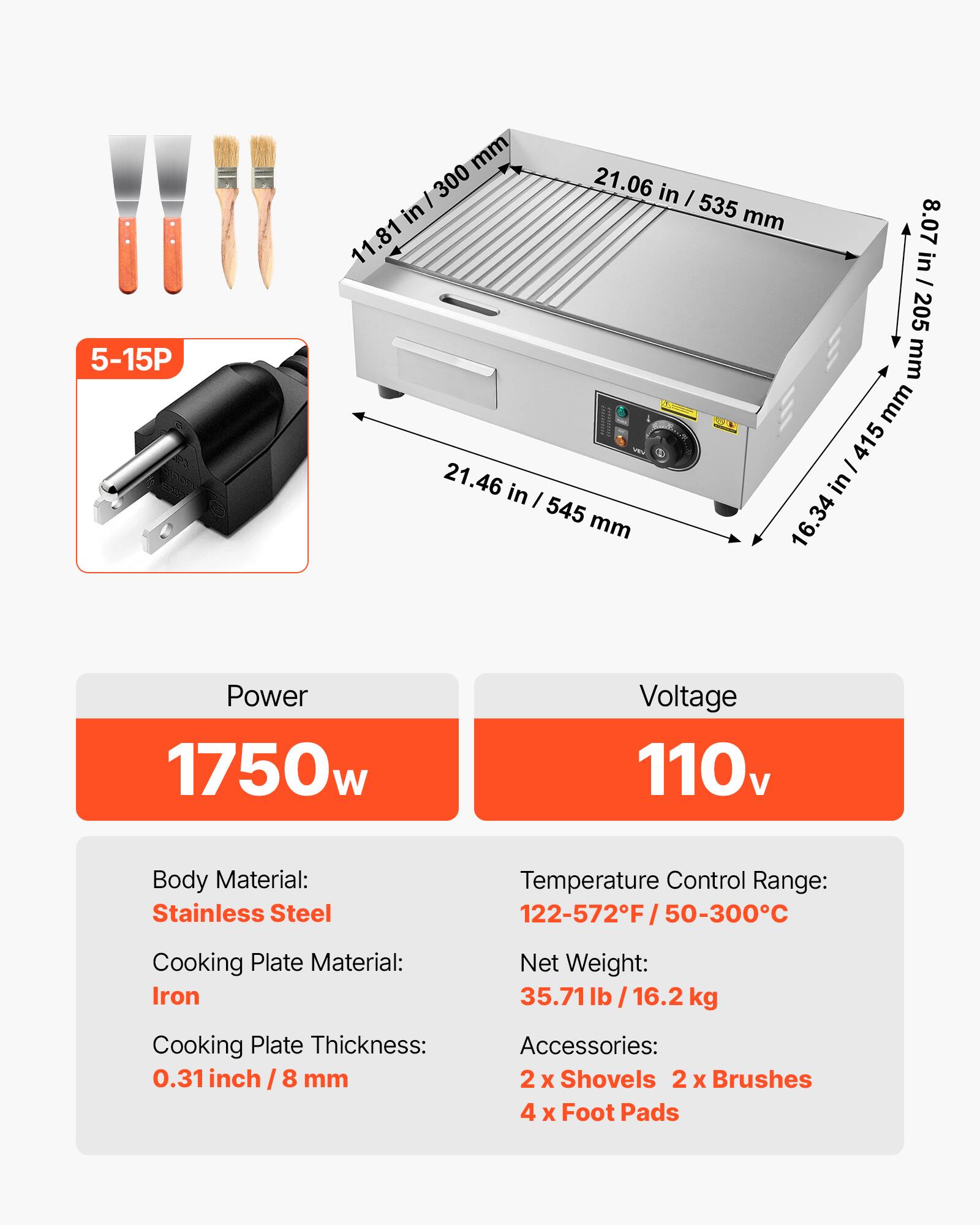 5-15P

mm 300 21.06 in | in 535 mm 11.81 8.07 in / 205 mm mm / 415 21.46 in I in 545 mm 16.34

Power 1750w
Voltage 110v
Body Material: Stainless Steel
Temperature Control Range: 122-572F/50-300C
Cooking Plate Material: Iron
Net Weight: 35.71lb/16.2 kg
Cooking Plate Thickness: 0.31 inch / 8 mm
Accessories: 2 X Shovels 2 X Brushes 4 X Foot Pads