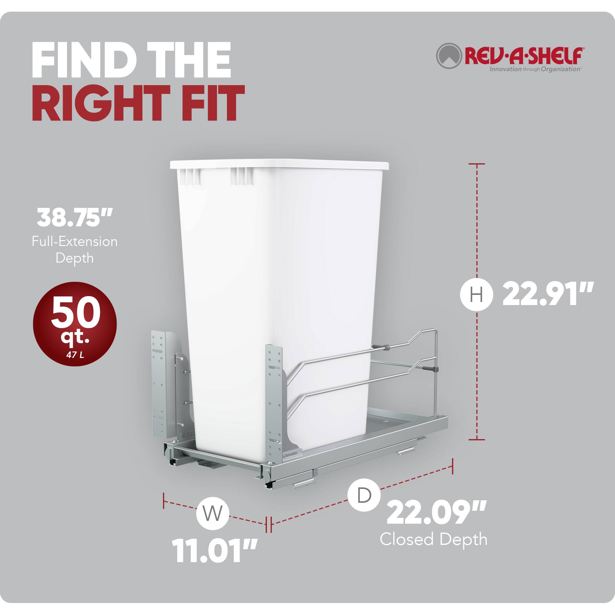 FIND THE RIGHT FIT

REV-A-SHELF Innovation through Organization

38.75" Full-Extension Depth
50 qt. 47 L

H 22.91"
W 11.01"
D 22.09" Closed Depth