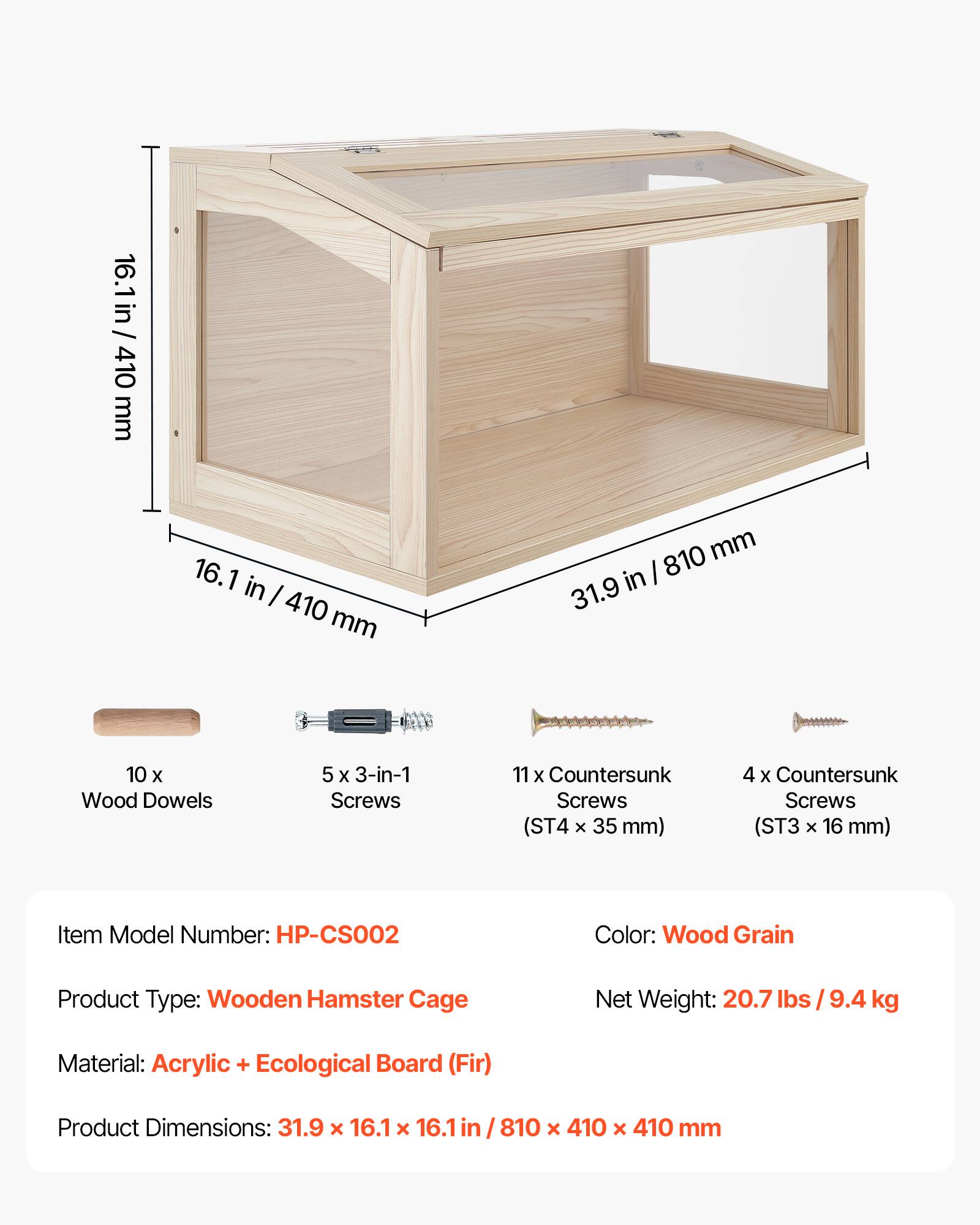 16.1 in / 410 mm  
16.1 in / 410 mm  
810 mm in / 31.9  
10 x Wood Dowels  
5 x 3-in-1 Screws  
11 x Countersunk Screws (ST4 x 35 mm)  
4 x Countersunk Screws (ST3 x 16 mm)  

Item Model Number: HP-CS002  
Color: Wood Grain  
Product Type: Wooden Hamster Cage  
Net Weight: 20.7 lbs / 9.4 kg  
Material: Acrylic + Ecological Board (Fir)  
Product Dimensions: 31.9 x 16.1 x 16.1 in / 810 x 410 x 410 mm