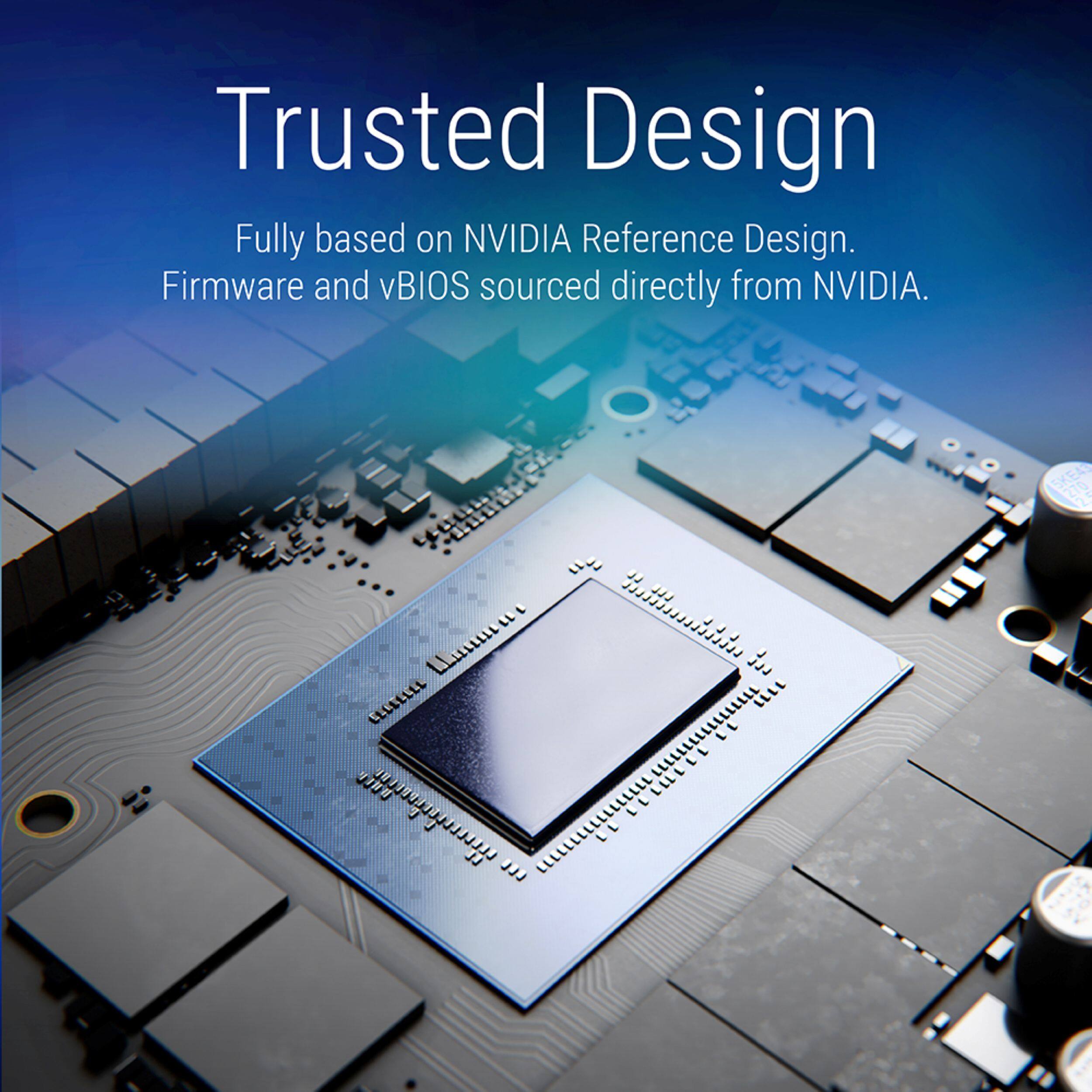 Trusted Design  
Fully based on NVIDIA Reference Design.  
Firmware and vBIOS sourced directly from NVIDIA.