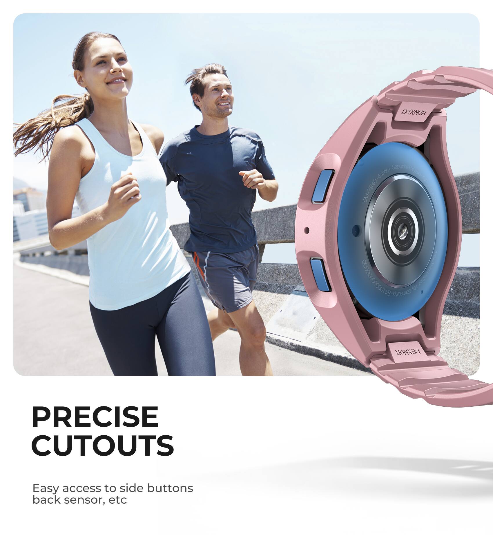 DEXNOR Amm-Soc Sopg 44mm SM-R940  
S00000000000 C  
WMX  
PRECISE CUTOUTS  
Easy access to side buttons, back sensor, etc.