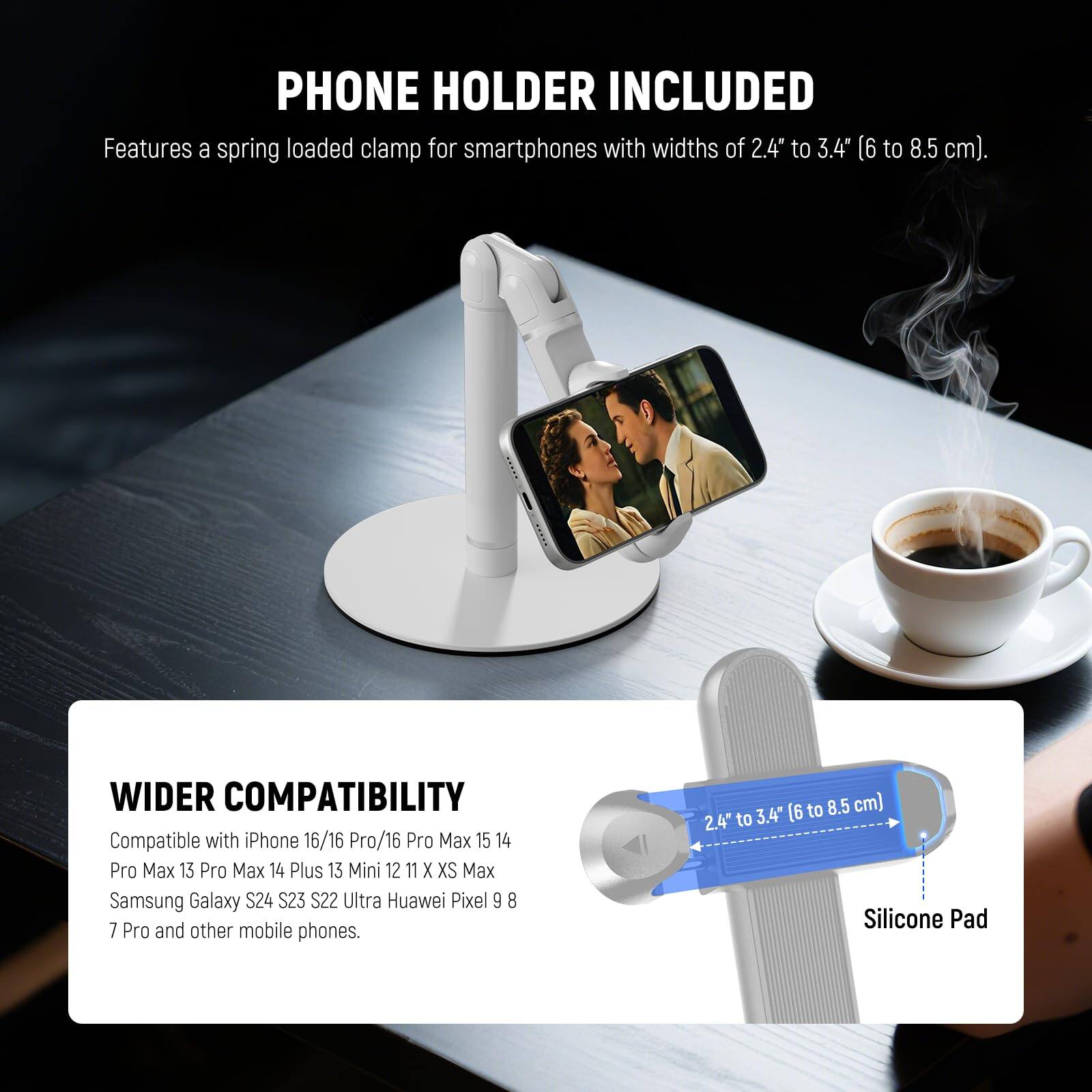 PHONE HOLDER INCLUDED  
Features a spring loaded clamp for smartphones with widths of 2.4" to 3.4" (6 to 8.5 cm).

WIDER COMPATIBILITY  
Compatible with iPhone 16/16 Pro/16 Pro Max 15 14 Pro Max 13 Pro Max 14 Plus 13 Mini 12 11 X XS Max Samsung Galaxy S24 S23 S22 Ultra Huawei Pixel 9 8 7 Pro and other mobile phones.

2.4" to 3.4" (6 to 8.5 cm) Silicone Pad