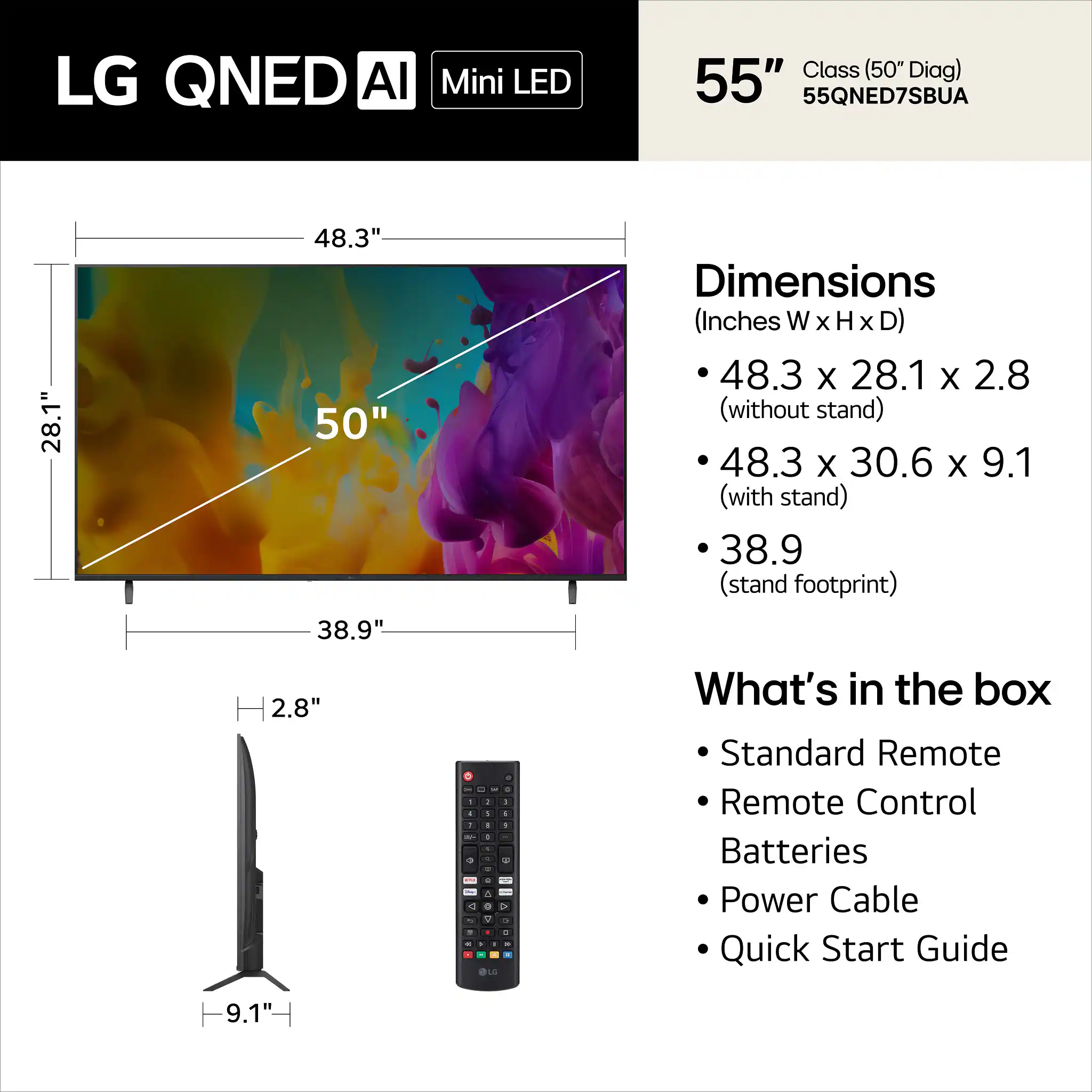 LG QNED AI Mini LED 55" Class (50" Diag) 55QNED7SBUA

Dimensions (Inches W x H x D)
- 48.3 x 28.1 x 2.8 (without stand)
- 48.3 x 30.6 x 9.1 (with stand)
- 38.9 (stand footprint)

What's in the box
- Standard Remote
- Remote Control
- Batteries
- Power Cable
- Quick Start Guide