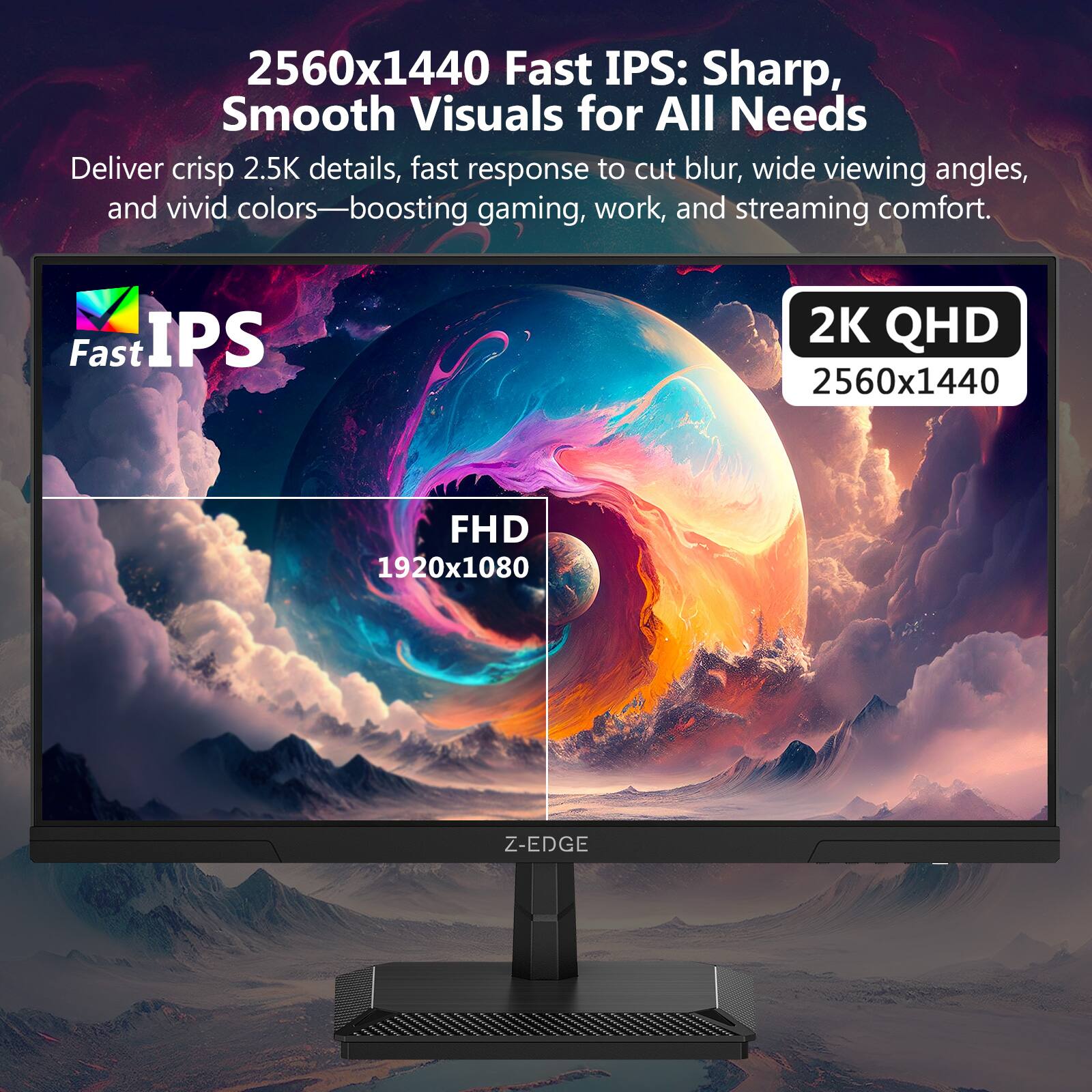 2560x1440 Fast IPS: Sharp, Smooth Visuals for All Needs

Deliver crisp 2.5K details, fast response to cut blur, wide viewing angles, and vivid colors—boosting gaming, work, and streaming comfort.

Fast IPS

2K QHD 2560x1440

FHD 1920x1080

Z-EDGE