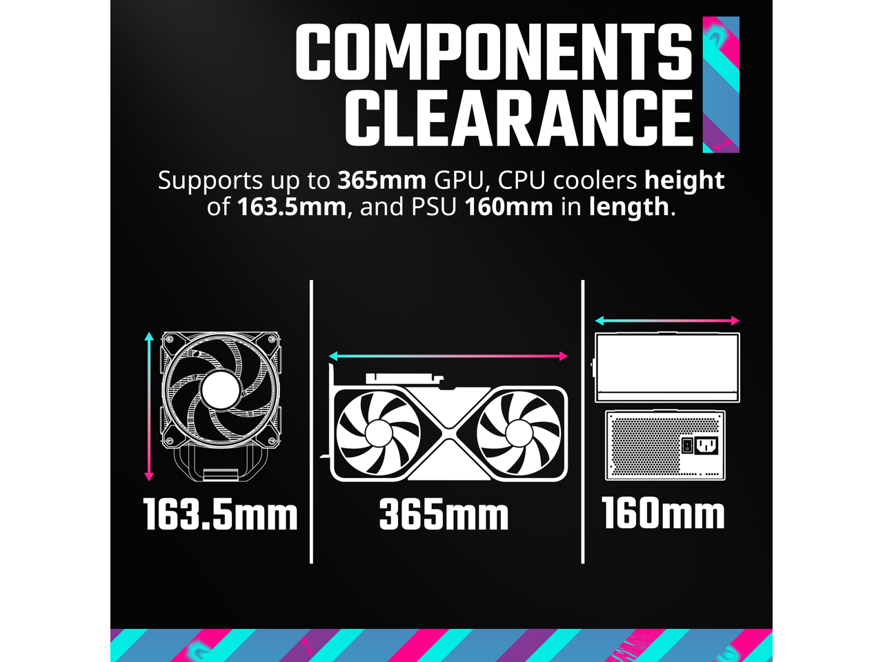 **COMPONENTS CLEARANCE**

Supports up to 365mm GPU, CPU coolers height of 163.5mm, and PSU 160mm in length.

- 163.5mm
- 365mm
- 160mm