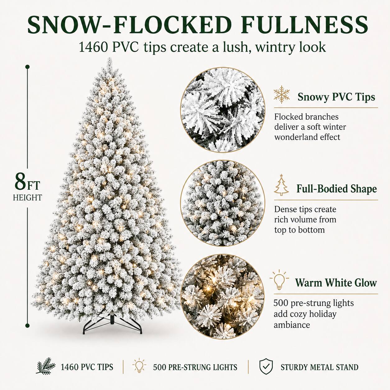 SNOW-FLOCKED FULLNESS  
1460 PVC tips create a lush, wintry look  
Snowy PVC Tips  
Flocked branches deliver a soft winter wonderland effect  
8 FT HEIGHT  
Full-Bodied Shape  
Dense tips create rich volume from top to bottom  
Warm White Glow  
500 pre-strung lights add cozy holiday ambiance  
1460 PVC TIPS | 500 PRE-STRUNG LIGHTS | STURDY METAL STAND