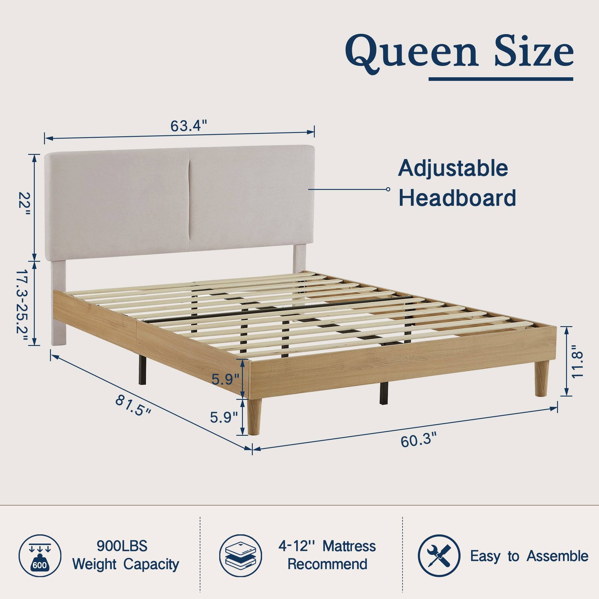 Queen Size  
Adjustable Headboard  
63.4"  
22"  
17.3-25.2"  
81.5"  
5.9"  
5.9"  
60.3"  
11.8"  
900LBS Weight Capacity  
4-12" Mattress Recommend  
Easy to Assemble