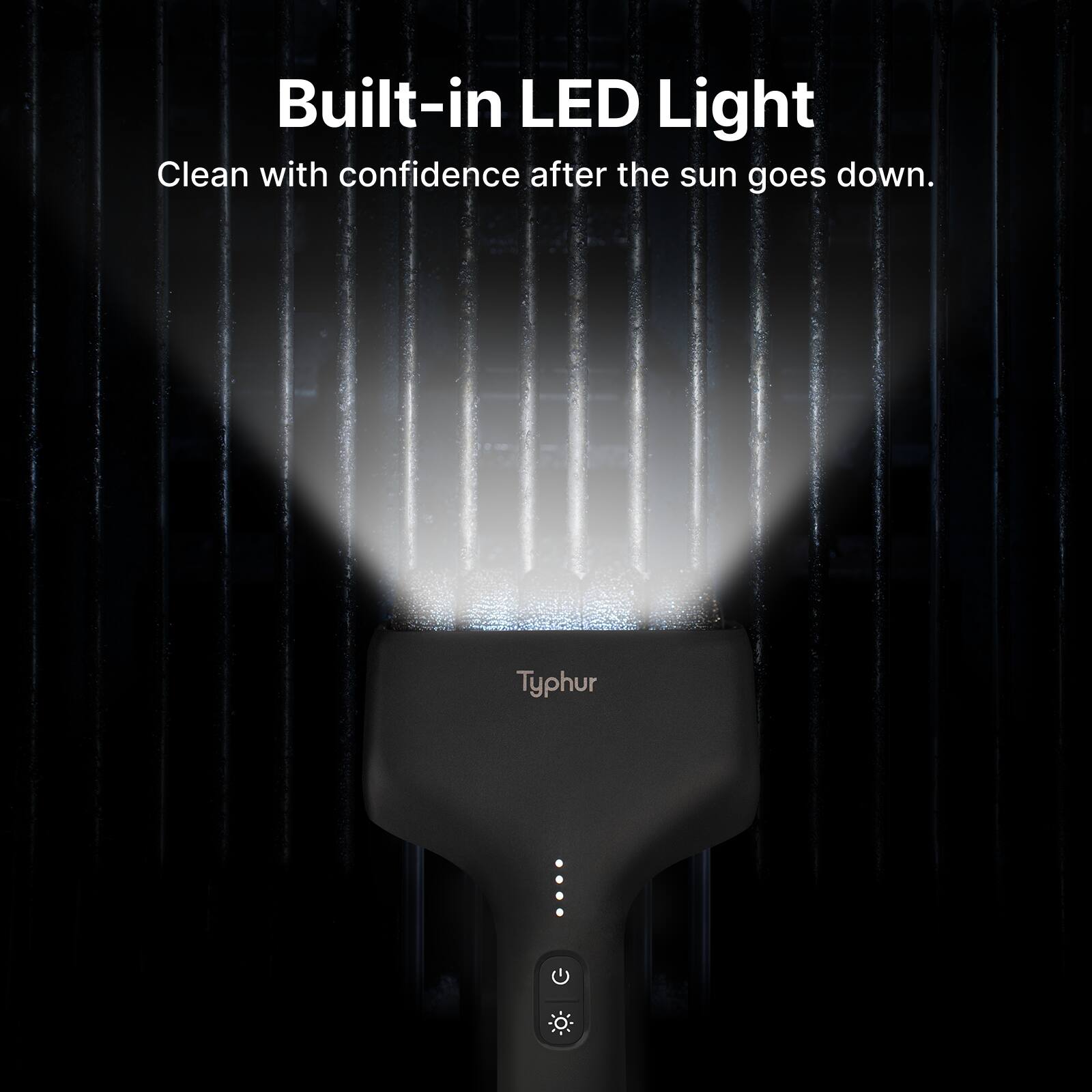 Built-in LED Light  
Clean with confidence after the sun goes down.  
Typhur