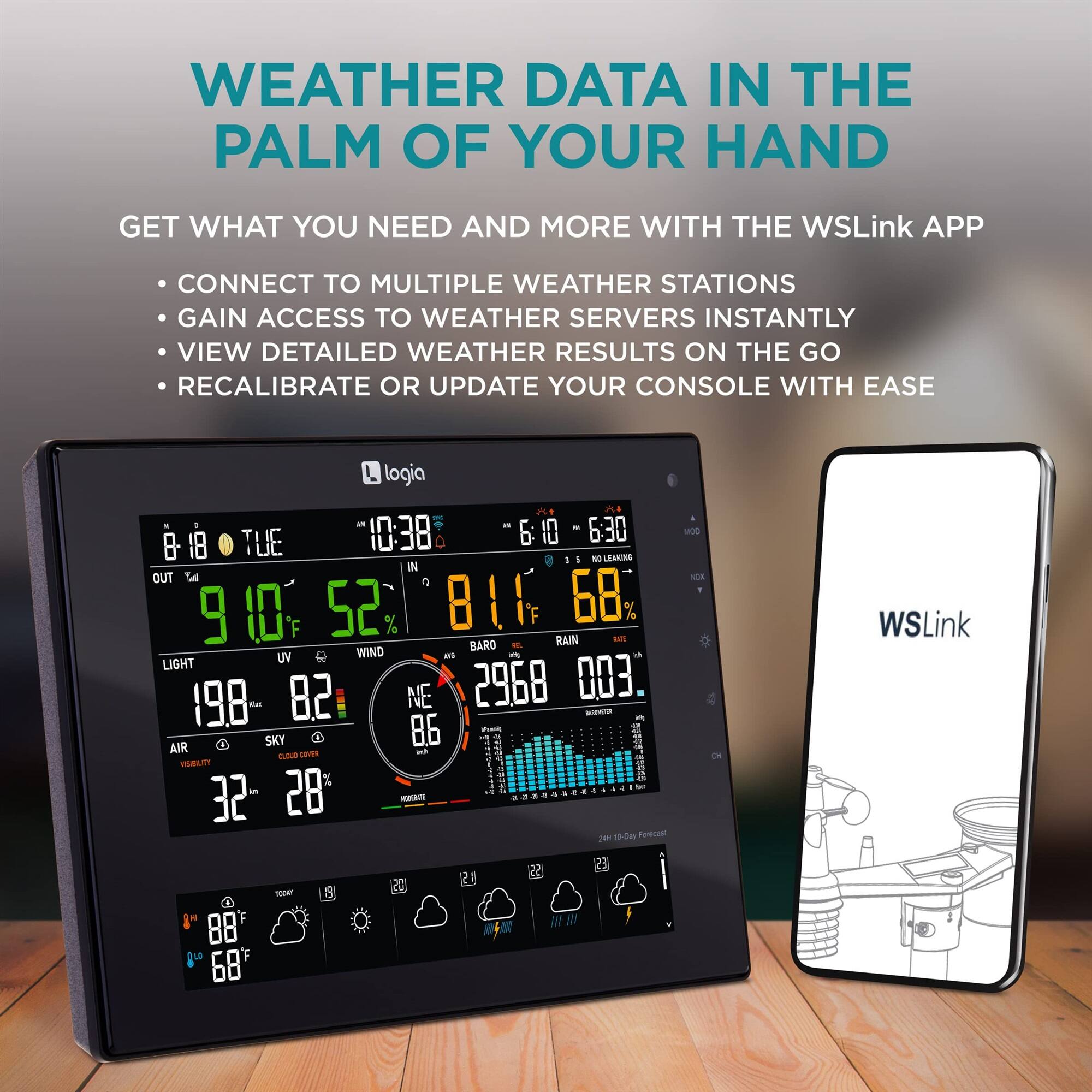 WEATHER DATA IN THE PALM OF YOUR HAND

GET WHAT YOU NEED AND MORE WITH THE WSLink APP
CONNECT TO MULTIPLE WEATHER STATIONS
GAIN ACCESS TO WEATHER SERVERS INSTANTLY
VIEW DETAILED WEATHER RESULTS ON THE GO
RECALIBRATE OR UPDATE YOUR CONSOLE WITH EASE

logia - 6:30 TUE 10:38 6: 10 8 18 1 NO LEAKING 1 IN OUT  9 0 52 % 8 B1 68 RAIN sm BARO -L UV WIND a - LIGHT 82 NE 2968 003 198 -an - SKY 86 AIR wh CLOB GAHER VISBIUT! % 32 28 -t 1 6-0m Fecan MOS VS WSLink 1004 c 68