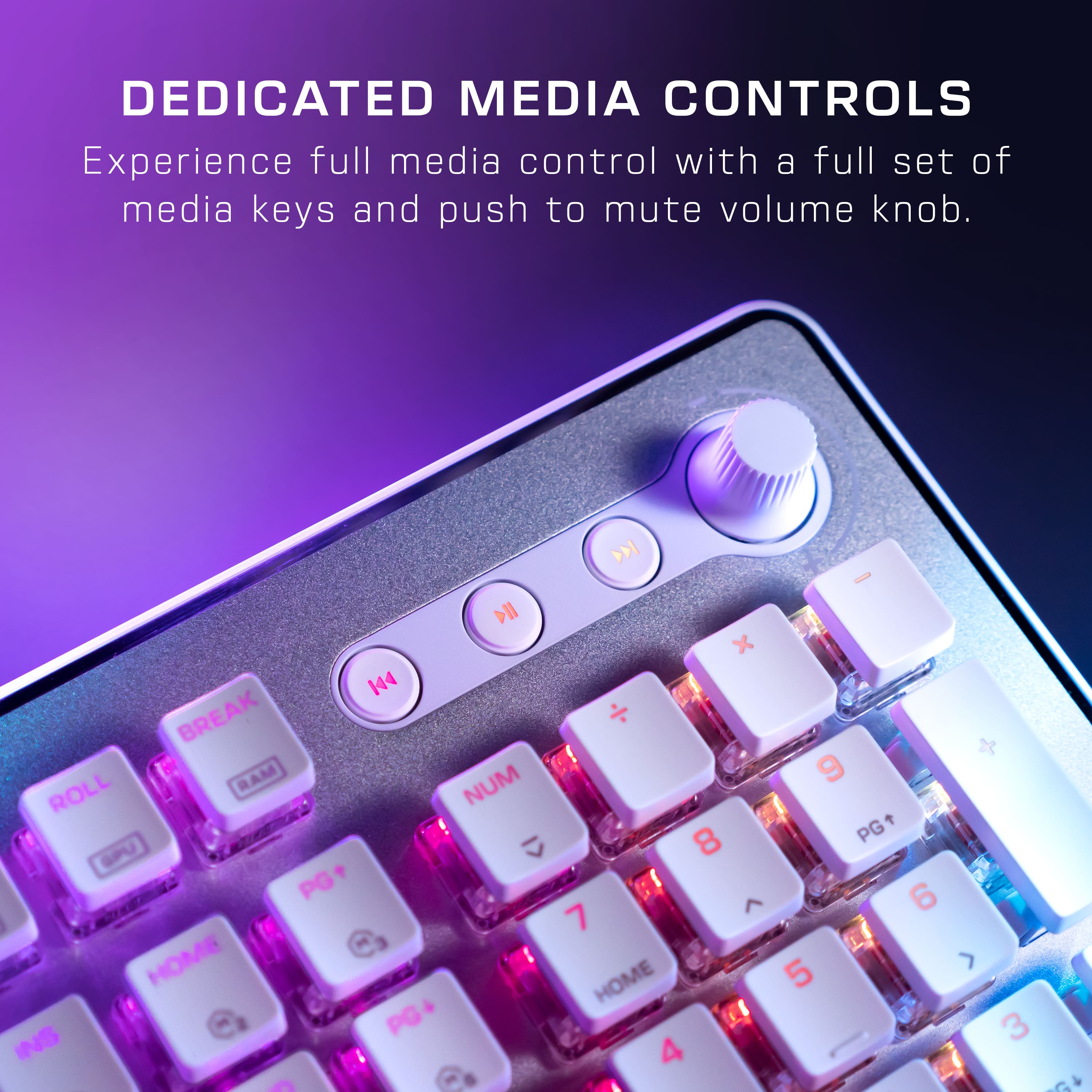DEDICATED MEDIA CONTROLS Experience full media control with a full set of media keys and a push-to-mute volume knob. 144 BREAK ROLL RAM PG+ HOME PG INS - D - DII x NUM 9 8 PG C 6 7 HOME 5 3 4 G A