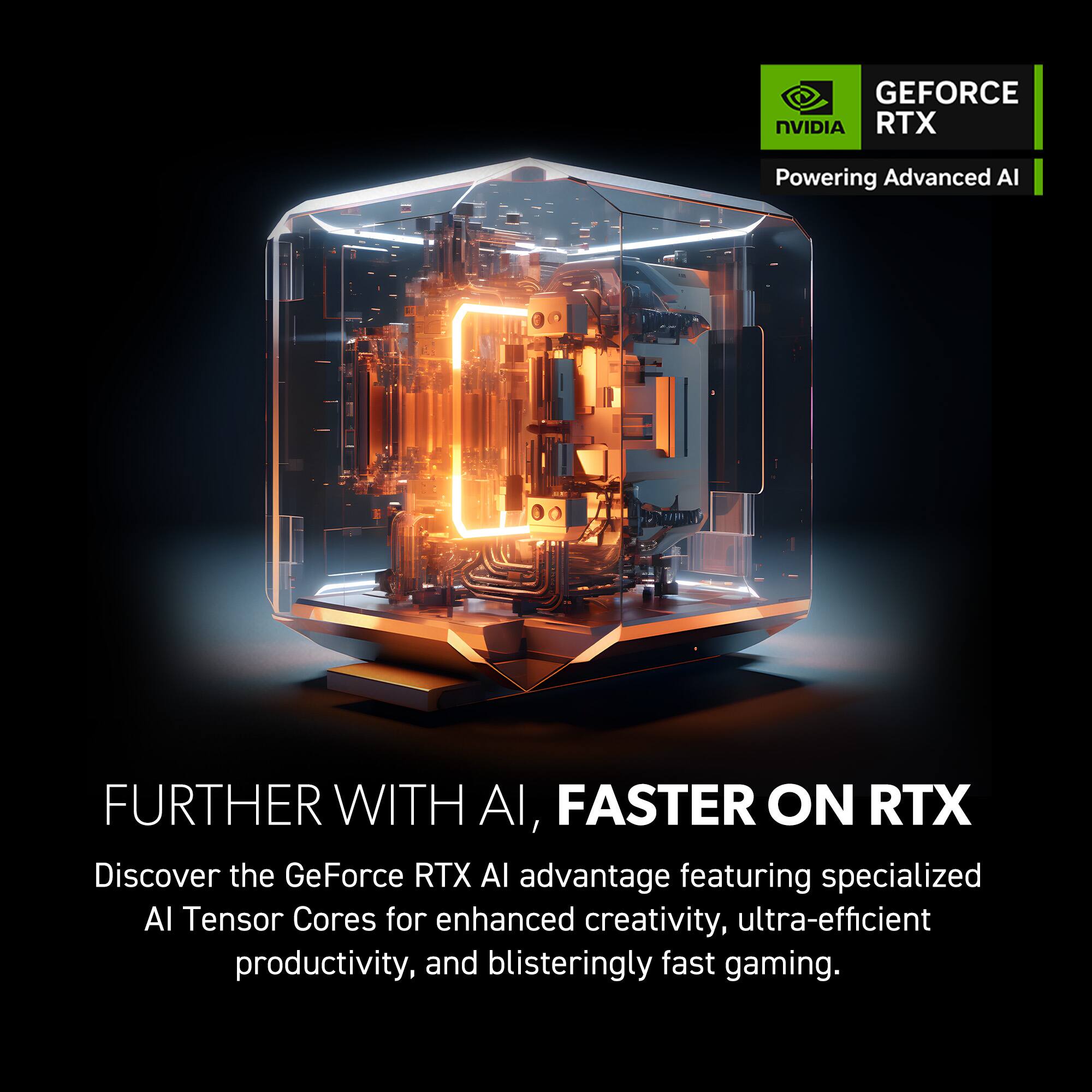 GEFORCE NVIDIA RTX Powering Advanced AI FURTHER WITH AI, FASTER ON RTX Discover the GeForce RTX AI advantage featuring specialized Al Tensor Cores for enhanced creativity, ultra-efficient productivity, and blisteringly fast gaming.