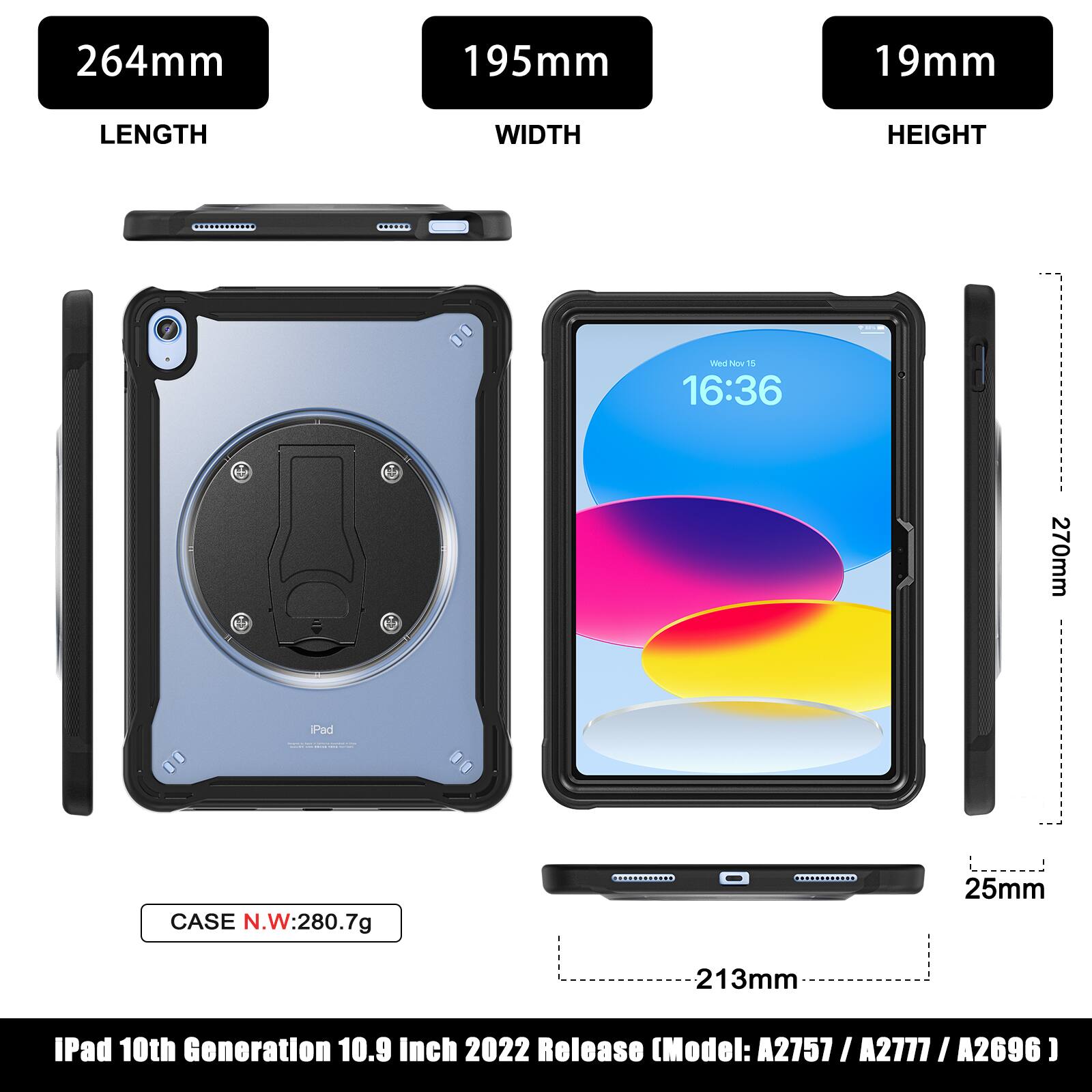 264mm 195mm 19mm LENGTH WIDTH HEIGHT

CASE N.W: 280.7g

270mm

25mm 213mm

iPad 10th Generation 10.9 Inch 2022 Release (Model: A2757 / A2777 / A2696)