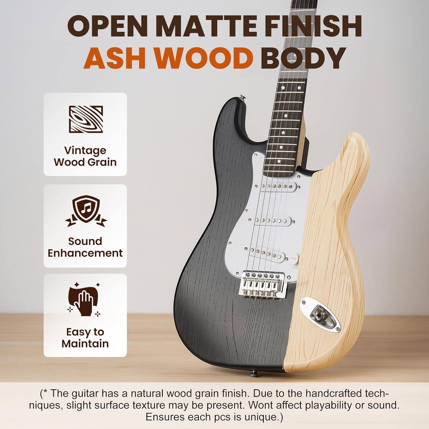 OPEN MATTE FINISH ASH WOOD BODY

- Vintage Wood Grain
- Sound Enhancement
- Easy to Maintain

(* The guitar has a natural wood grain finish. Due to the handcrafted techniques, slight surface texture may be present. Won't affect playability or sound. Ensures each piece is unique.)