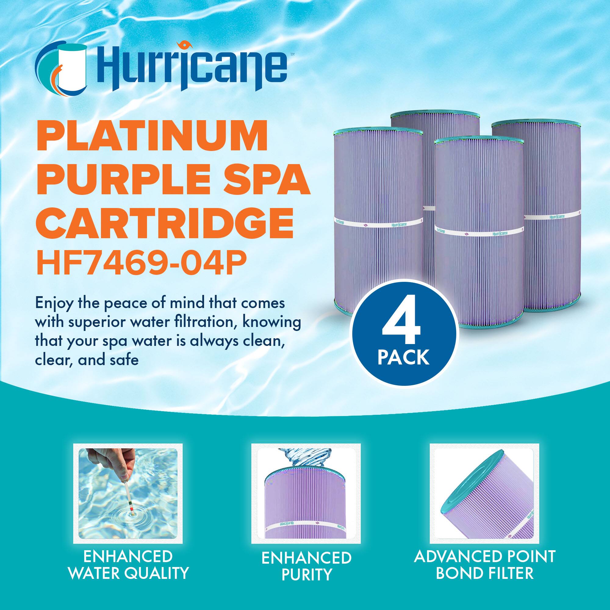 Hurricane  
PLATINUM PURPLE SPA CARTRIDGE  
HF7469-04P  

Enjoy the peace of mind that comes with superior water filtration, knowing that your spa water is always clean, clear, and safe  

4 PACK  

ENHANCED WATER QUALITY  
ENHANCED PURITY  
ADVANCED POINT BOND FILTER