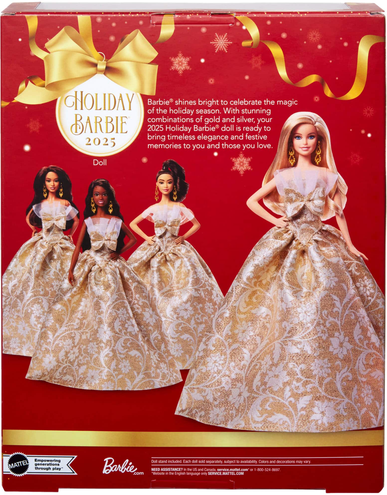 **HOLIDAY BARBIE 2025**
Barbie® shines bright to celebrate the magic of the holiday season. With stunning combinations of gold and silver, your 2025 Holiday Barbie® doll is ready to bring timeless elegance and festive memories to you and those you love.
**Doll**
Empowering generations through play
Doll stand included. Each doll sold separately, subject to availability. Colors and decorations may vary.
**Barbie.com**
NEED ASSISTANCE?
Website in the English language
US and Canada service.mattel.com or 1-800-524-8877
Service only: SERVICE.MATTEL.COM