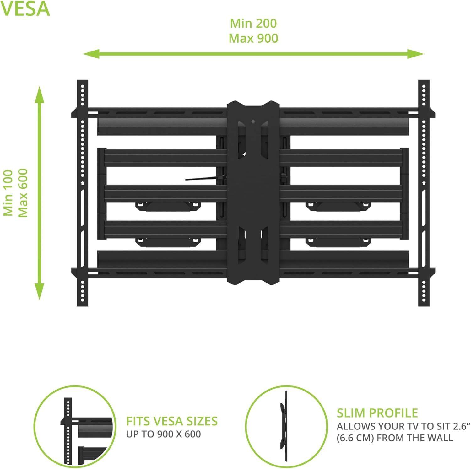 VESA  
Min 200 Max 900  
Min 100 Max 600  

FITS VESA SIZES UP TO 900 X 600  

SLIM PROFILE  
ALLOWS YOUR TV TO SIT 2.6" (6.6 CM) FROM THE WALL